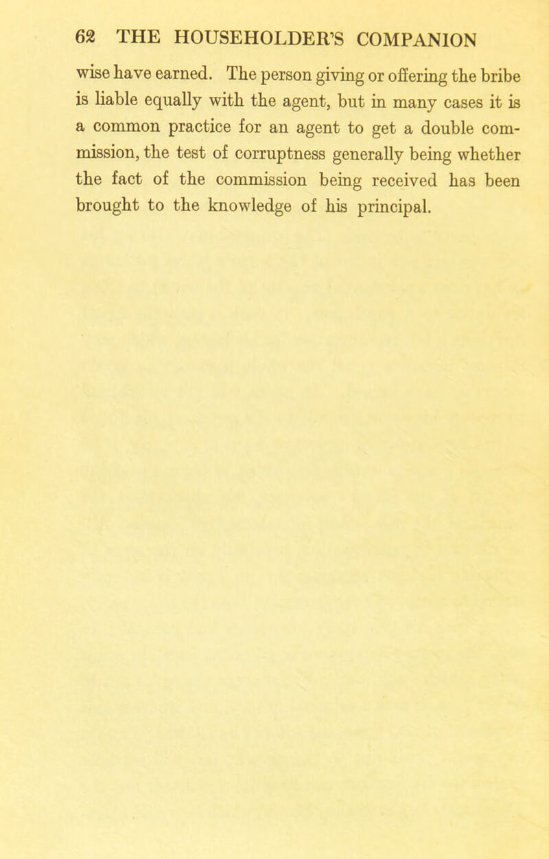 wise have earned. The person giving or offering the bribe is liable equally with the agent, but in many cases it is a common practice for an agent to get a double com- mission, the test of corruptness generally being whether the fact of the commission being received has been brought to the knowledge of his principal.