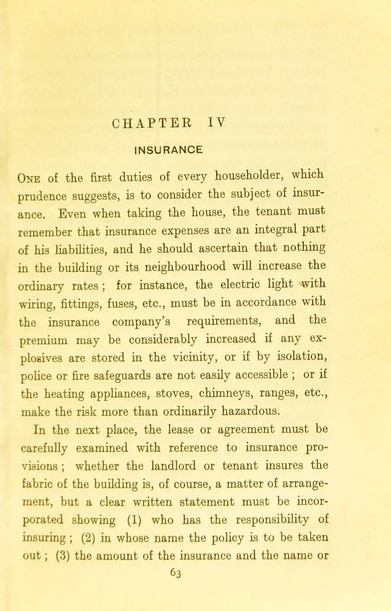 CHAPTER IV INSURANCE One of the first duties of every householder, which prudence suggests, is to consider the subject of insur- ance. Even when taking the house, the tenant must remember that insurance expenses are an integral part of his liabilities, and he should ascertain that nothing in the building or its neighbourhood will increase the ordinary rates ; for instance, the electric light 'with wiring, fittings, fuses, etc., must be in accordance with the insurance company’s requirements, and the premium may be considerably increased if any ex- plosives are stored in the vicinity, or if by isolation, police or fire safeguards are not easily accessible ; or if the heating appliances, stoves, chimneys, ranges, etc., make the risk more than ordinarily hazardous. In the next place, the lease or agreement must be carefully examined with reference to insurance pro- visions ; whether the landlord or tenant insures the fabric of the building is, of course, a matter of arrange- ment, but a clear written statement must be incor- porated showing (1) who has the responsibility of insuring ; (2) in whose name the policy is to be taken out; (3) the amount of the insurance and the name or