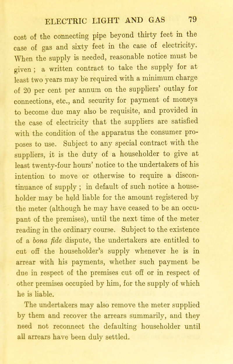 cost of the connecting pipe beyond thirty feet in the case of gas and sixty feet in the case of electricity. When the supply is needed, reasonable notice must be given ; a written contract to take the supply for at least two years may be required with a minimum charge of 20 per cent per annum on the suppliers’ outlay for connections, etc., and security for payment of moneys to become due may also be requisite, and provided in the case of electricity that the suppliers are satisfied with the condition of the apparatus the consumer pro- poses to use. Subject to any special contract with the suppliers, it is the duty of a householder to give at least twenty-four hours’ notice to the undertakers of his intention to move or otherwise to require a discon- tinuance of supply ; in default of such notice a house- holder may be held liable for the amount registered by the meter (although he may have ceased to be an occu- pant of the premises), until the next time of the meter reading in the ordinary course. Subject to the existence of a bona -fide dispute, the undertakers are entitled to cut off the householder’s supply whenever he is in arrear with his payments, whether such payment be due in respect of the premises cut off or in respect of other premises occupied by him, for the supply of which he is liable. The undertakers may also remove the meter supplied by them and recover the arrears summarily, and they need not reconnect the defaulting householder until all arrears have been duly settled.