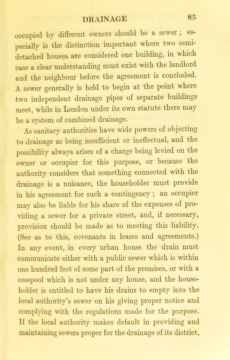 occupied by different owners should be a sewer ; es- pecially is the distinction important where two semi- detached houses are considered one building, in which case a clear understanding must exist with the landlord and the neighbour before the agreement is concluded. A sewer generally is held to begin at the point where two independent drainage pipes of separate buildings meet, while in London under its own statute there may be a system of combined drainage. As sanitary authorities have wide powers of objecting to drainage as being insufficient or ineffectual, and the possibility always arises of a charge being levied on the owner or occupier for this purpose, or because the authority considers that something connected with the drainage is a nuisance, the householder must provide in his agreement for such a contingency ; an occupier may also be liable for his share of the expenses of pro- viding a sewer for a private street, and, if necessary, provision should be made as to meeting this liability. (See as to this, covenants in leases and agreements.) In any event, in every urban house the drain must communicate either with a public sewer which is within one hundred feet of some part of the premises, or with a cesspool which is not under any house, and the house- holder is entitled to have his drains to empty into the local authority’s sewer on his giving proper notice and complying with the regulations made for the purpose. If the local authority makes default in providing and maintaining sewers proper for the drainage of its district,