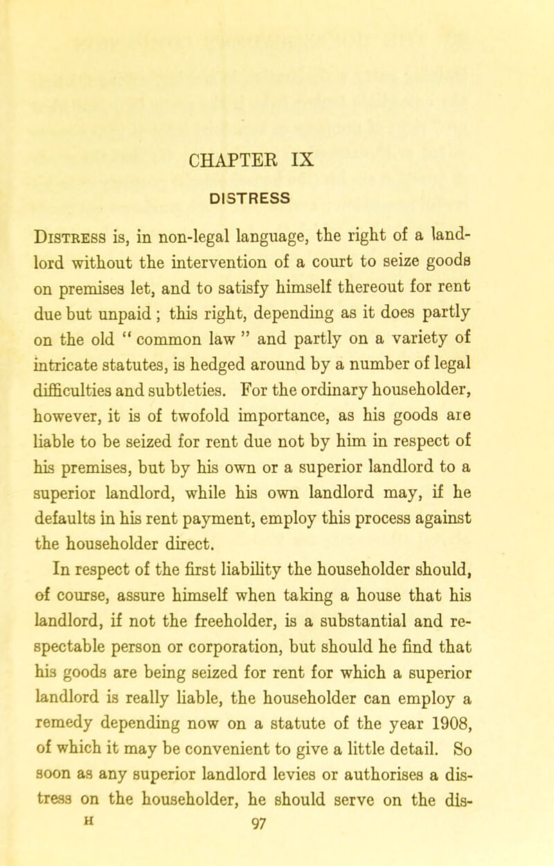 DISTRESS Distress is, in non-legal language, tHe right of a land- lord without the intervention of a court to seize goods on premises let, and to satisfy himself thereout for rent due but unpaid; this right, depending as it does partly on the old “ common law ” and partly on a variety of intricate statutes, is hedged around by a number of legal difficulties and subtleties. For the ordinary householder, however, it is of twofold importance, as his goods are liable to be seized for rent due not by him in respect of his premises, but by his own or a superior landlord to a superior landlord, while his own landlord may, if he defaults in his rent payment, employ this process against the householder direct. In respect of the first liability the householder should, of course, assure himself when taking a house that his landlord, if not the freeholder, is a substantial and re- spectable person or corporation, but should he find that his goods are being seized for rent for which a superior landlord is really liable, the householder can employ a remedy depending now on a statute of the year 1908, of which it may be convenient to give a little detail. So soon as any superior landlord levies or authorises a dis- tress on the householder, he should serve on the dis-