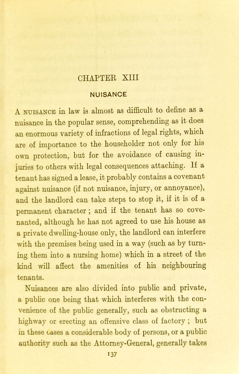 NUISANCE A nuisance in law is almost as difficult to define as a nuisance in the popular sense, comprehending as it does an enormous variety of infractions of legal rights, which are of importance to the householder not only for his own protection, but for the avoidance of causing in- juries to others with legal consequences attaching. If a tenant has signed a lease, it probably contains a covenant against nuisance (if not nuisance, injury, or annoyance), and the landlord can take steps to stop it, if it is of a permanent character ; and if the tenant has so cove- nanted, although he has not agreed to use his house as a private dwelling-house only, the landlord can interfere with the premises being used in a way (such as by turn- ing them into a nursing home) which in a street of the kind will affect the amenities of his neighbouring tenants. Nuisances are also divided into public and private, a public one being that which interferes with the con- venience of the public generally, such as obstructing a highway or erecting an offensive class of factory ; but in these cases a considerable body of persons, or a public authority such as the Attorney-General, generally takes i37