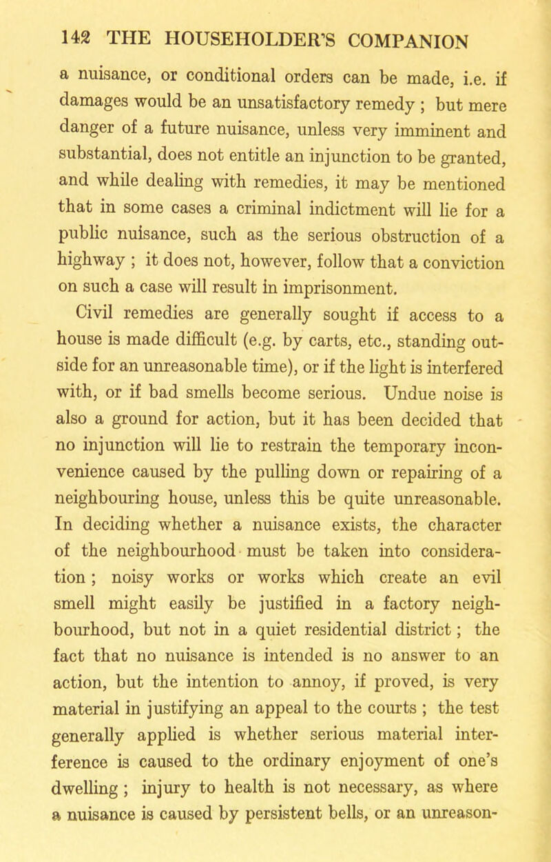 a nuisance, or conditional orders can be made, i.e. if damages would be an unsatisfactory remedy ; but mere danger of a future nuisance, unless very imminent and substantial, does not entitle an injunction to be granted, and while dealing with remedies, it may be mentioned that in some cases a criminal indictment will lie for a public nuisance, such as the serious obstruction of a highway ; it does not, however, follow that a conviction on such a case will result in imprisonment. Civil remedies are generally sought if access to a house is made difficult (e.g. by carts, etc., standing out- side for an unreasonable time), or if the light is interfered with, or if bad smells become serious. Undue noise is also a ground for action, but it has been decided that no injunction will lie to restrain the temporary incon- venience caused by the pulling down or repairing of a neighbouring house, unless this be quite unreasonable. In deciding whether a nuisance exists, the character of the neighbourhood must be taken into considera- tion ; noisy works or works which create an evil smell might easily be justified in a factory neigh- bourhood, but not in a quiet residential district; the fact that no nuisance is intended is no answer to an action, but the intention to annoy, if proved, is very material in justifying an appeal to the courts ; the test generally applied is whether serious material inter- ference is caused to the ordinary enjoyment of one’s dwelling ; injury to health is not necessary, as where a nuisance is caused by persistent bells, or an unreason-