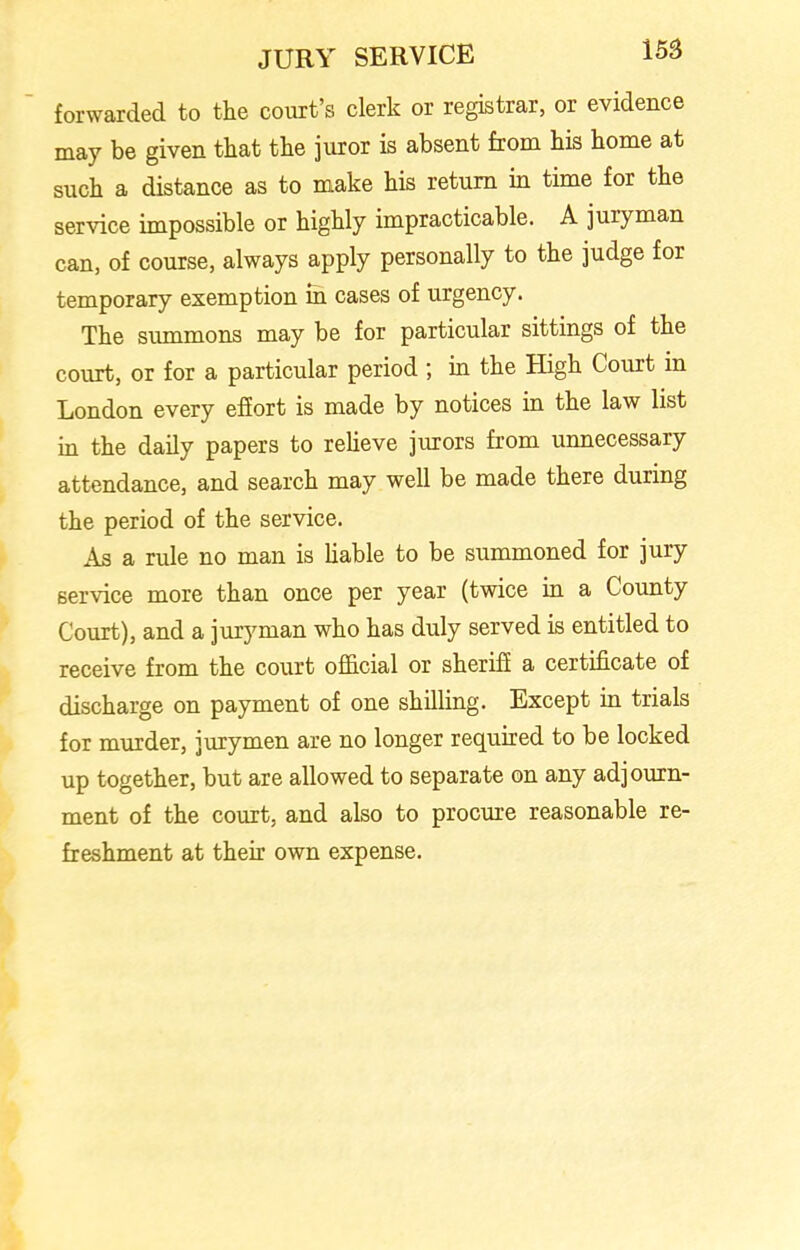 forwarded to the court’s clerk or registrar, or evidence may be given that the juror is absent from his home at such a distance as to make his return in time for the service impossible or highly impracticable. A juryman can, of course, always apply personally to the judge for temporary exemption in cases of urgency. The summons may be for particular sittings of the court, or for a particular period ; in the High Court in London every effort is made by notices in the law list in the daily papers to relieve jurors from unnecessary attendance, and search may well be made there during the period of the service. As a rule no man is liable to be summoned for jury service more than once per year (twice in a County Court), and a juryman who has duly served is entitled to receive from the court official or sheriff a certificate of discharge on payment of one shilling. Except in trials for murder, jurymen are no longer required to be locked up together, but are allowed to separate on any adjourn- ment of the court, and also to procure reasonable re- freshment at their own expense.