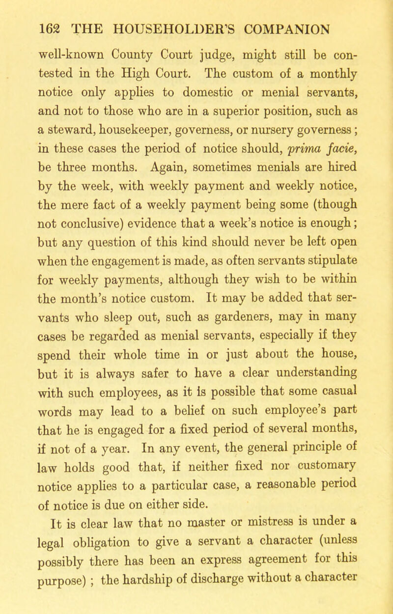 well-known County Court judge, might still be con- tested in the High Court. The custom of a monthly notice only applies to domestic or menial servants, and not to those who are in a superior position, such as a steward, housekeeper, governess, or nursery governess; in these cases the period of notice should, prima facie, be three months. Again, sometimes menials are hired by the week, with weekly payment and weekly notice, the mere fact of a weekly payment being some (though not conclusive) evidence that a week’s notice is enough; but any question of this kind should never be left open when the engagement is made, as often servants stipulate for weekly payments, although they wish to be within the month’s notice custom. It may be added that ser- vants who sleep out, such as gardeners, may in many cases be regarded as menial servants, especially if they spend their whole time in or just about the house, but it is always safer to have a clear understanding with such employees, as it is possible that some casual words may lead to a belief on such employee’s part that he is engaged for a fixed period of several months, if not of a year. In any event, the general principle of law holds good that, if neither fixed nor customary notice applies to a particular case, a reasonable period of notice is due on either side. It is clear law that no master or mistress is under a legal obligation to give a servant a character (unless possibly there has been an express agreement for this purpose) ; the hardship of discharge without a character