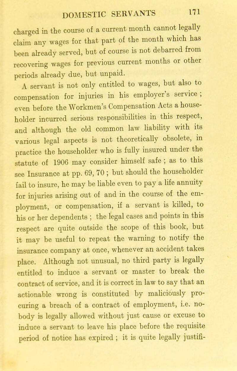 charged in the course of a current month cannot legally claim any wages for that part of the month which has been already served, but of course is not debarred from recovering wages for previous current months or other periods already due, but unpaid. A servant is not only entitled to wages, but also to compensation for injuries in his employer’s service ; even before the Workmen’s Compensation Acts a house- holder incurred serious responsibilities in this respect, and although the old common law liability with its various legal aspects is not theoretically obsolete, in practice the householder who is fully insured under the statute of 1906 may consider himself safe ; as to this see Insurance at pp. 69, 70; but should the householder fail to insure, he may be liable even to pay a life annuity for injuries arising out of and in the course of the em- ployment, or compensation, if a servant is killed, to his or her dependents ; the legal cases and points in this respect are quite outside the scope of this book, but it may be useful to repeat the warning to notify the insurance company at once, whenever an accident takes place. Although not unusual, no third party is legally entitled to induce a servant or master to break the contract of service, and it is correct in law to say that an actionable wrong is constituted by maliciously pro- curing a breach of a contract of employment, i.e. no- body is legally allowed without just cause or excuse to induce a servant to leave his place before the requisite period of notice has expired ; it is quite legally justifi-