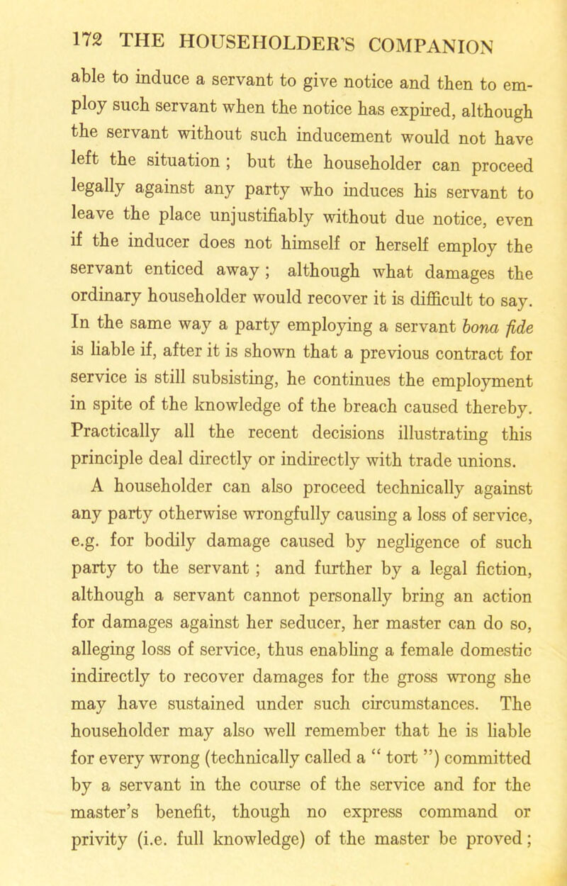 able to induce a servant to give notice and then to em- ploy such servant when the notice has expired, although the servant without such inducement would not have left the situation ; but the householder can proceed legally against any party who induces his servant to leave the place unjustifiably without due notice, even if the inducer does not himself or herself employ the servant enticed away ; although what damages the ordinary householder would recover it is difficult to say. In the same way a party employing a servant bona fide is liable if, after it is shown that a previous contract for service is still subsisting, he continues the employment in spite of the knowledge of the breach caused thereby. Practically all the recent decisions illustrating this principle deal directly or indirectly with trade unions. A householder can also proceed technically against any party otherwise wrongfully causing a loss of service, e.g. for bodily damage caused by negligence of such party to the servant; and further by a legal fiction, although a servant cannot personally bring an action for damages against her seducer, her master can do so, alleging loss of service, thus enabling a female domestic indirectly to recover damages for the gross wrong she may have sustained under such circumstances. The householder may also well remember that he is liable for every wrong (technically called a “ tort ”) committed by a servant in the course of the service and for the master’s benefit, though no express command or privity (i.e. full knowledge) of the master be proved;