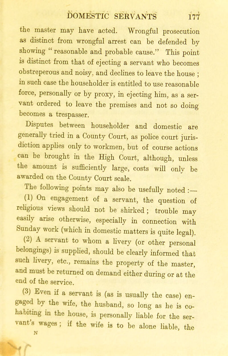 the master may have acted. Wrongful prosecution as distinct from wrongful arrest can be defended by showing “ reasonable and probable cause.” This point is distinct from that of ejecting a servant who becomes obstreperous and noisy, and declines to leave the house ; in such case the householder is entitled to use reasonable force, personally or by proxy, in ejecting him, as a ser- vant ordered to leave the premises and not so doing becomes a trespasser. Disputes between householder and domestic are generally tried in a County Court, as police court juris- diction applies only to workmen, but of course actions can be brought in the High Court, although, unless the amount is sufficiently large, costs will only be awarded on the County Court scale. The following points may also be usefully noted :— (1) On engagement of a servant, the question of religious views should not be shirked ; trouble may easily arise otherwise, especially in connection with Sunday work (which in domestic matters is quite legal). (2) A servant to whom a livery (or other personal belongings) is supplied, should be clearly informed that such livery, etc., remains the property of the master, and must be returned on demand either during or at the end of the service. (3) Even if a servant is (as is usually the case) en- gaged by the wife, the husband, so long as he is co- habiting in the house, is personally liable for the ser- vant’s wages ; if the wife is to be alone liable, the N