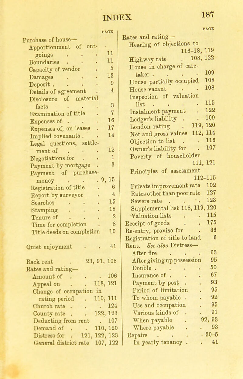 out Purchase of house— Apportionment of goings Boundaries Capacity of vendor Damages Deposit . Details of agreement Disclosure of materia facts Examination of title Expenses of . Expenses of, on leases Implied covenants . Legal questions, settle ment of Negotiations for Payment by mortgage Payment of purchase money Registration of title Report by surveyor Searches Stamping Tenure of Time for completion Title deeds on completion 11 11 5 13 9 4 3 7 16 17 14 12 1 3 9, 15 6 4 15 18 2 8 10 Rates and rating— Hearing of objections to 116-18, 119 Highway rate . 108, 122 House in charge of care- taker . House partially occupied House vacant Inspection of valuation list . Instalment payment Lodger’s liability . London rating Net and gross values Objection to list . Owner's liability for Poverty of 109 108 108 115 . 122 . 109 119, 120 112, 114 . 116 . 107 householder 111, 121 Principles of assessment 112-115 Private improvement rate 102 Rates other than poor rate 127 Sewers rate . . . 123 Supplemental list 118,119, 120 -Valuation lists Receipt of goods Re-entry, proviso for Registration of title to land 115 175 36 6 Quiet enjoyment . . 41 Rent. See also Distress— After fire 63 Rack rent 23 91, 108 After giving up possession 95 Rates and rating— Double .... 50 Amount of . . . 106 Insurance of . 67 Appeal on , 118, 121 Payment by post . 93 Change of occupation in Period of limitation 95 rating period . 110, 111 To whom payable . 92 Church rate . # . 124 Use and occupation 95 County rate . 122, 123 Various kinds of . 91 Deducting from rent . 107 When payable . 92, 93 Demand of , 110, 120 Where payable 93 Distress for . 121, 122, 123 Repairs . . . . 30-5 General district rate 107, 122 In yearly tenancy . 41