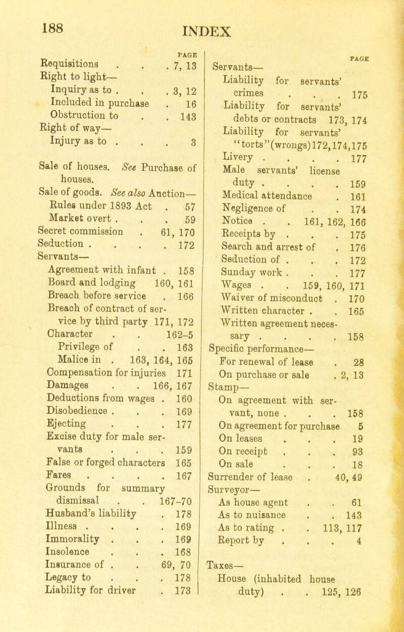 Requisitions PAGE . 7, 13 Right to light— Inquiry as to . . 3, 12 Included in purchase . 16 Obstruction to . 143 Right of way— Injury as to . 3 Sale of houses. See Purchase of houses. Sale of goods. See also Auction— Rules under 1893 Act . 57 Market overt ... 59 Secret commission . 61,170 Seduction . . . .172 Servants— Agreement with infant . 158 Board and lodging 160, 161 Breach before service . 166 Breach of contract of ser- vice by third party 171, 172 Character 162-5 Privilege of . 163 Malice in . 163, 164, 165 Compensation for injuries 171 Damages 166, 167 Deductions from wages . 160 Disobedience . . 169 Ejecting . 177 Excise duty for male ser- vants . 159 False or forged characters 165 Fares . 167 Grounds for summary dismissal 167-70 Husband’s liability . 178 Illness . . 169 Immorality . . 169 Insolence . 168 Insurance of . 69, 70 Legacy to . 178 Liability for driver . 173 PAGE Servants— Liability for servants’ crimes . . .175 Liability for servants’ debts or contracts 173, 174 Liability for servants’ “torts’’(wrongs) 172,174,175 Livery . . . .177 Male servants’ license duty . . . .159 Medical attendance . 161 Negligence of . . 174 Notice . . 161, 162, 166 Receipts by . . .175 Search and arrest of .176 Seduction of . . .172 Sunday work . . . 177 Wages . . 159, 160, 171 Waiver of misconduct . 170 Written character . .165 Wi’itten agreement neces- sary . . . .158 Specific performance— For renewal of lease . 28 On purchase or sale . 2, 13 Stamp— On agreement with ser- vant, none . . . 158 On agreement for purchase 5 On leases ... 19 On receipt ... 93 On sale ... 18 Surrender of lease . 40, 49 Surveyor— As house agent . . 61 As to nuisance . . 143 As to I’ating . . 113, 117 Report by ... 4 Taxes— House (inhabited house duty) . . 125, 126