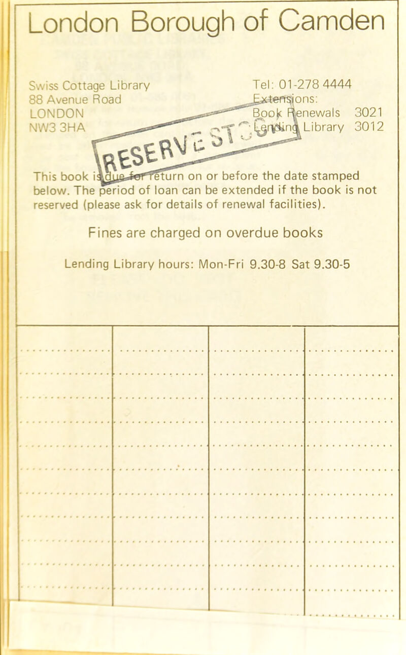 London Borough of Camden Swiss Cottage Library 88 Avenue Road LONDON NW3 3HA Tel: 01-278 4444 4eff^ons: lenewals 3021 Library 3012 This book i ^||i li'ii f'l iiiiii on or before the date stamped below. The period of loan can be extended if the book is not reserved (please ask for details of renewal facilities). Fines are charged on overdue books Lending Library hours: Mon-Fri 9.30-8 Sat 9.30-5