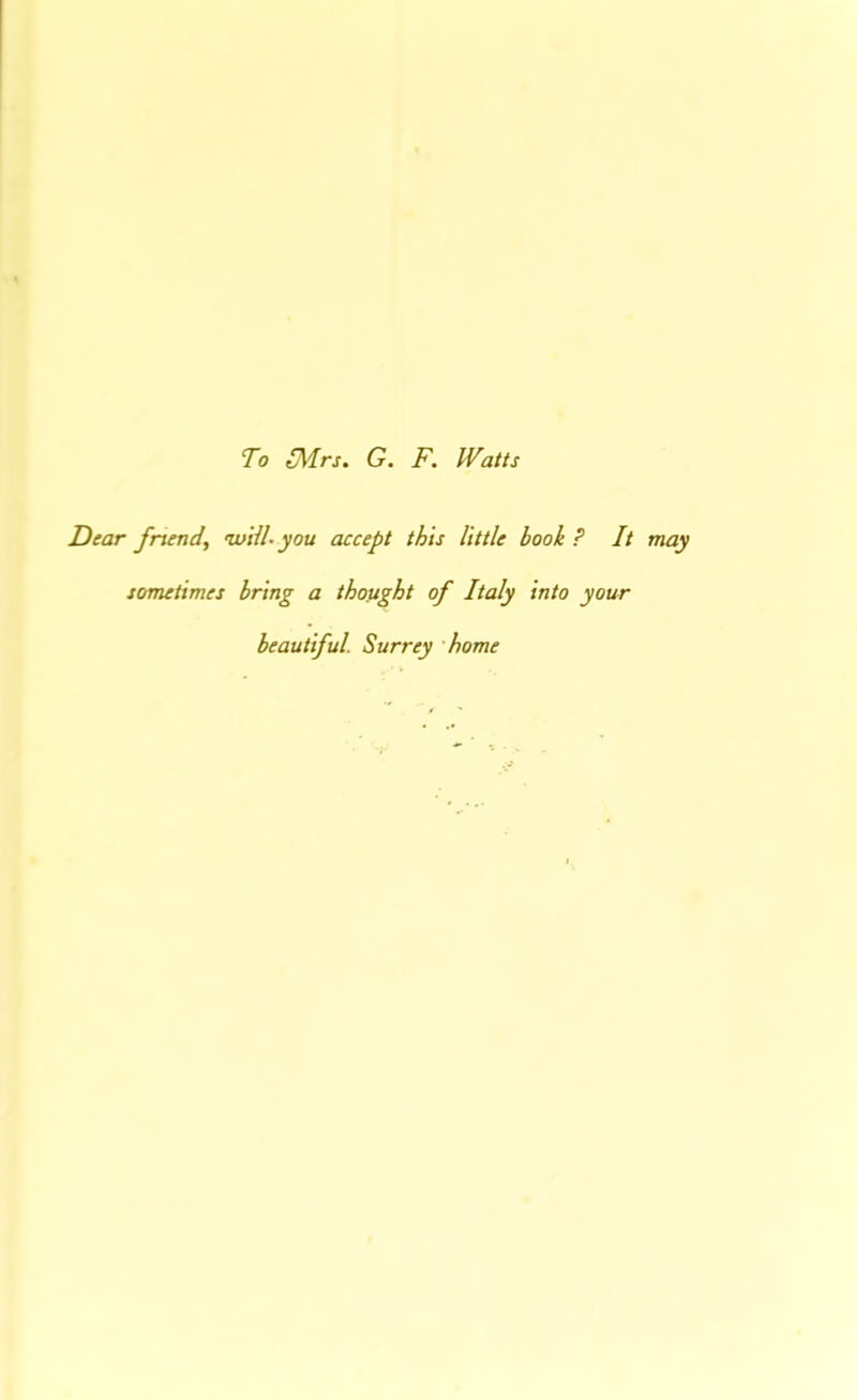 To S^rs. G. F. Watts Dear fnend, ’iviiU you accept this little book ? It may sometimes bring a thought of Italy into your beautiful. Surrey home