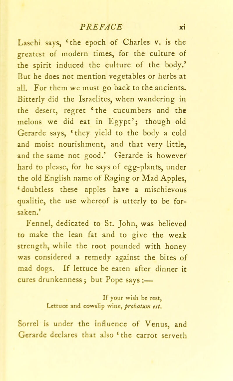 Laschi says, ‘the epoch of Charles v. is the greatest of modern times, for the culture of the spirit induced the culture of the body.’ But he does not mention vegetables or herbs at all. For them we must go back to the ancients. Bitterly did the Israelites, when wandering in the desert, regret ‘the cucumbers and the melons we did eat in Egypt’; though old Gerarde says, ‘ they yield to the body a cold and moist nourishment, and that very little, and the same not good.’ Gerarde is however hard to please, for he says of egg-plants, under the old English name of Raging or Mad Apples, ‘doubtless these apples have a mischievous qualitie, the use whereof is utterly to be for- saken.’ Fennel, dedicated to St. John, was believed to make the lean fat and to give the weak strength, while the root pounded with honey was considered a remedy against the bites of mad dogs. If lettuce be eaten after dinner it cures drunkenness; but Pope says :— If your wish be rest, Lettuce and cowslip wine, probatum est. Sorrel is under the influence of Venus, and Gerarde declares that also ‘ the carrot serveth