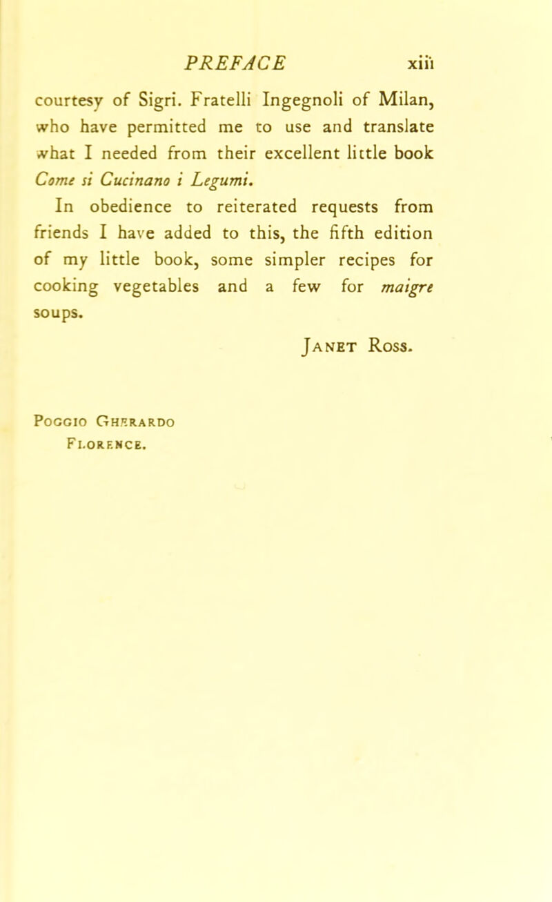 courtesy of Sigri. FratelH Ingegnoli of Milan, who have permitted me to use and translate what I needed from their excellent little book Come si Cucinano i Legumi, In obedience to reiterated requests from friends I have added to this, the fifth edition of my little book, some simpler recipes for cooking vegetables and a few for maigre soups. Janet Ross- POGGIO Ghrrardo Florence.