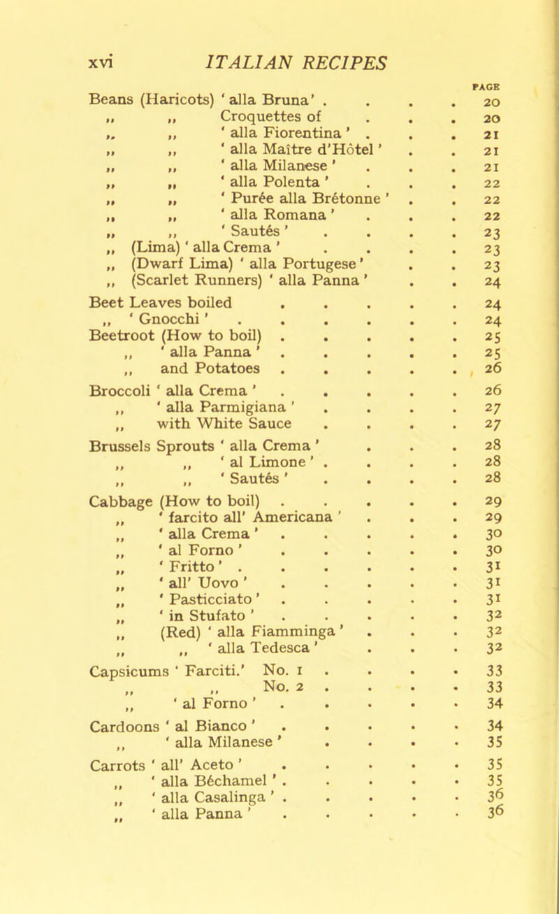 Beans (Haricots) ‘alia Bruna’ . PAGE 20 „ „ Croquettes of „ ‘ alia Fiorentina ’ . 20 21 „ „ ' alia Maitre d’Hotel ’ 21 „ „ ' alia Milanese ’ 21 „ „ ‘ alia Polenta ’ 22 „ „ ‘ Pur6e alia Br6tonne ’ 22 ,, „ ‘ alia Romana ’ 22 „ ,, ' Saut6s ’ 23 „ (Lima) ‘ alia Crema ’ 23 „ (Dwarf Lima) ‘ alia Portugese ’ 23 ,, (Scarlet Runners) ‘ alia Panna ’ 24 Beet Leaves boiled . 24 ,, ' Gnocchi ’ . . . . 24 Beetroot (How to boil) . ,, ‘ alia Panna ' . 25 25 „ and Potatoes , 26 Broccoli ‘ alia Crema ’ . 26 ,, ' alia Parmigiana ’ 27 ,, with White Sauce 27 Brussels Sprouts ‘ alia Crema ’ 28 ,, „ ‘ al Limone ’ . 28 ,, ,, ‘ Saut6s ’ 28 Cabbage (How to boil) „ ‘ farcito all' Americana ’ 29 29 „ ‘ alia Crema ’ . 30 „ ' al Forno ’ . . . 30 „ ‘ Fritto ’ . 31 „ ' all’ Uovo ’ . . . 31 „ ' Pasticciato ’ . 31 „ ‘ in Stufato ’ . . . 32 „ (Red) ‘ alia Fiamminga ’ 32 „ ,, ‘ alia Tedesca' 32 Capsicums ‘ Farciti.’ No. i 33 „ .. No. 2 . 33 ,, ‘ al Forno ’ , . . 34 Cardoons ‘ al Bianco ' . . 34 „ ‘ alia Milanese ’ 35 Carrots ‘ all’ Aceto ’ . . . 35 „ ' alia B6chamel ’ . 35 „ ' alia Casalinga ’ . „ ‘ alia Panna ’ . . . 36 36