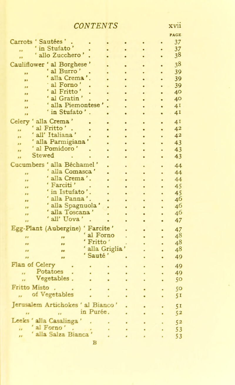 Carrots ‘ Saut6es ’ , PAGE 37 „ ' in Stufato ’ 37 „ ‘ alio Zucchero ’ . 38 Cauliflower ‘ al Borghese ’ 38 „ ‘ al Burro ’ 39 „ ‘ alia Crema ’. 39 „ al Fomo' . 39 „ ‘ al Fritto ' 40 „ ‘ al Gratin ’ . 40 „ ' alia Piemontese ' . 41 „ ' in Stufato ' . 41 Celery ‘ alia Crema ’ 41 „ ‘ al Fritto ’ . 42 „ ' all’ Italiana ’ 42 „ ' alia Parmigiana ’ 43 „ ‘ al Pomidoro ’ 43 „ Stewed 43 Cucumbers ‘ alia B6chamel ’ 44 ‘ alia Comasca ’ 44 „ ‘ alia Crema ’. 44 „ ‘ Farciti ’ 45 „ ‘in Istufato ’. 45 „ ‘ alia Panna ’. 46 „ ‘ alia Spagnuola ’ . „ ' alia Toscana ’ 46 46 ' all’ Uova ’ . 47 Egg-Plant (Aubergine) ‘ Farcite ’ 47 „ „ ‘ al Forno 48 „ „ ' Fritto ’ 48 „ „ ' alia Griglia ’ 48 .. .. ' Saut6 ’ 49 Flan of Celery 49 „ Potatoes 49 ,, Vegetables . 50 Fritto Misto , . , . 50 „ of Vegetables 51 Jerusalem Artichokes ' al Bianco ’ 51 ,, in Pur6e. 52 Leeks ' alia Casalinga ’ „ ' al Forno ’ , 52 53 „ ' alia Salza Bianca ’ 53 B