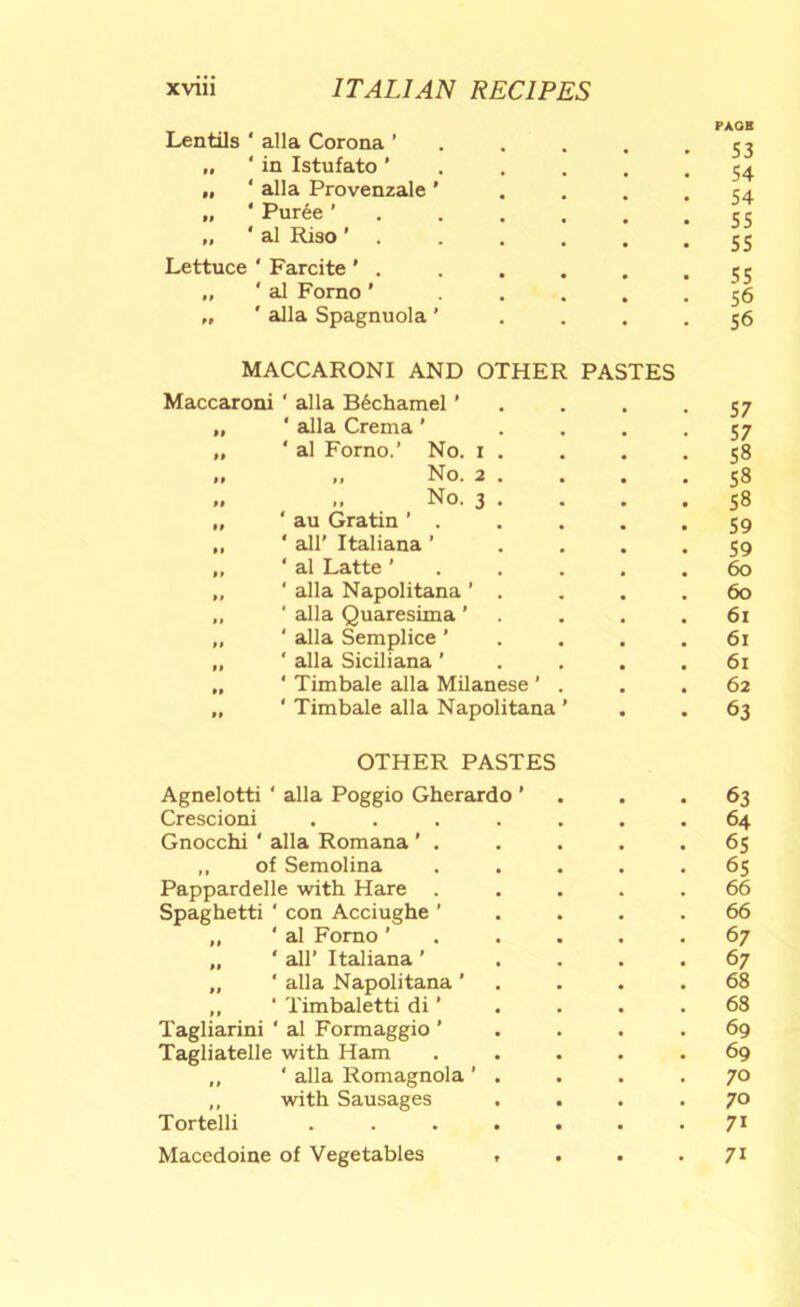 Lentils ‘ alia Corona ’ . . . PAOB „ ‘in Istufato' . . . J ^ 54 „ * alia Provenzale ’ 54 „ * Puree ’ . . . . 55 „ ' al Riso ’ . SS Lettuce ' Farcite ' . ss „ ' al Forno' . . . 56 „ ' alia Spagnuola ' MACCARONI AND OTHER PASTES 56 Maccaroni ‘ alia B6chamel ’ 57 „ ‘ alia Crema ’ 57 „ ‘ al Forno.’ No. i . 58 .. No. 2 . 58 „ No. 3 . 58 „ ‘ au Gratin ’ . 59 ,, ‘ air Italiana ’ 59 ,, ‘ al Latte ’ . . . 60 „ ' alia Napolitana ’ . ,, ‘ alia Quaresima ' „ ‘ alia Semplice ’ 60 61 61 „ ' alia Siciliana ’ 61 „ ‘ Timbale alia Milanese ’ . 62 „ ‘ Timbale alia Napolitana ’ 63 OTHER PASTES Agnelotti ‘ alia Poggio Gherardo ’ 63 Crescioni . , 64 Gnocchi ‘ alia Romana ’ . 65 ,, of Semolina 65 Pappardelle with Hare . Spaghetti ‘ con Acciughe ' „ ' al Forno ’ . . . 66 66 67 ‘ all’ Italiana ’ 67 „ ‘ alia Napolitana ' ,, ‘ Timbaletti di ’ 68 68 Tagliarini ‘ al Formaggio ’ 69 Tagliatelle with Ham 69 ,, ‘ alia Romagnola ' . 70 ,, with Sausages . . 70 Tortelli ..... 71 Macedoine of Vegetables , • • 71