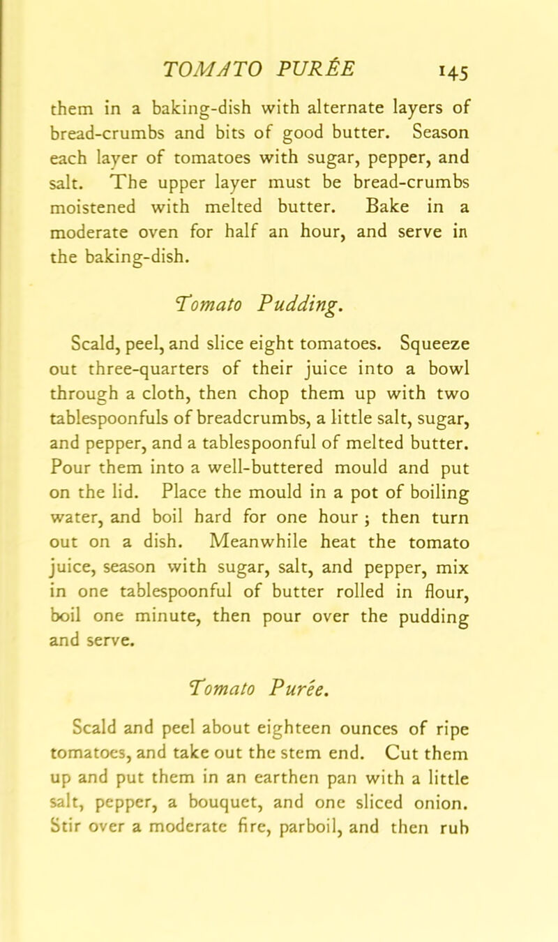 TOMATO PUR&E H5 them in a baking-dish with alternate layers of bread-crumbs and bits of good butter. Season each layer of tomatoes with sugar, pepper, and salt. The upper layer must be bread-crumbs moistened with melted butter. Bake in a moderate oven for half an hour, and serve in the baking-dish. Tomato Pudding. Scald, peel, and slice eight tomatoes. Squeeze out three-quarters of their juice into a bowl through a cloth, then chop them up with two tablespoonfuls of breadcrumbs, a little salt, sugar, and pepper, and a tablespoonful of melted butter. Pour them into a well-buttered mould and put on the lid. Place the mould in a pot of boiling water, and boil hard for one hour ; then turn out on a dish. Meanwhile heat the tomato juice, season with sugar, salt, and pepper, mix in one tablespoonful of butter rolled in flour, boil one minute, then pour over the pudding and serve. Tomato Puree. Scald and peel about eighteen ounces of ripe tomatoes, and take out the stem end. Cut them up and put them in an earthen pan with a little salt, pepper, a bouquet, and one sliced onion. Stir over a moderate fire, parboil, and then rub