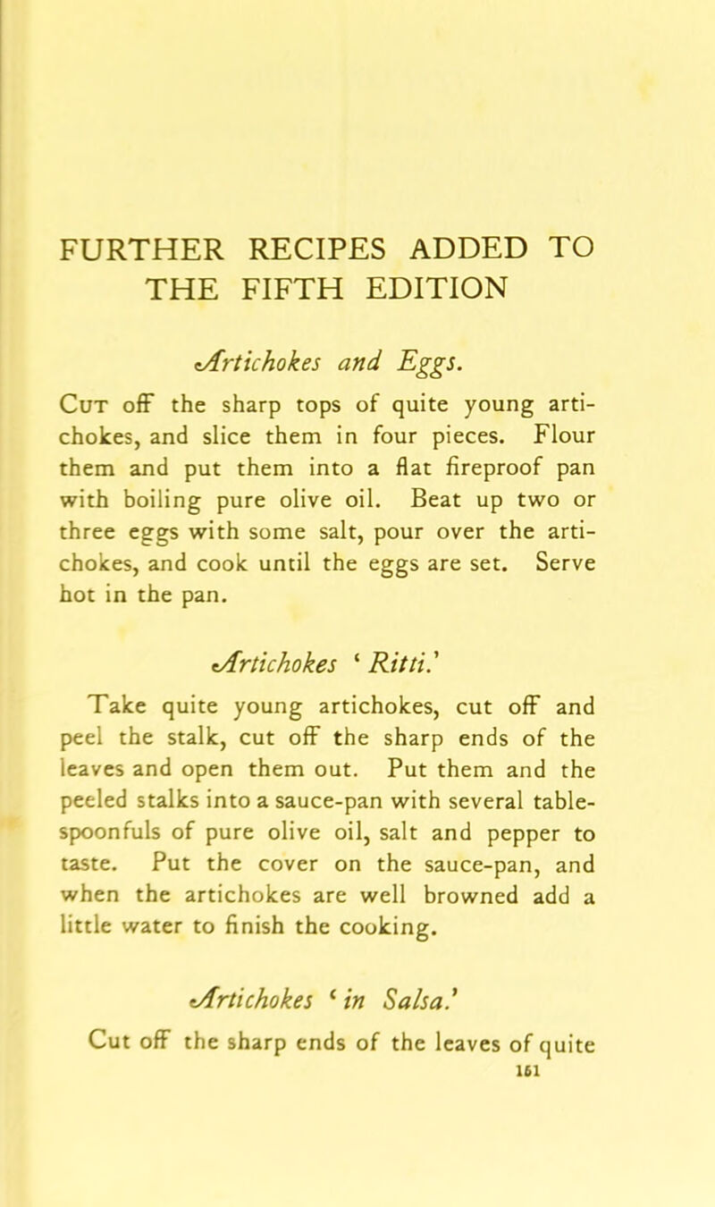 FURTHER RECIPES ADDED TO THE FIFTH EDITION ^Artichokes and Eggs. Cut ofF the sharp tops of quite young arti- chokes, and slice them in four pieces. Flour them and put them into a flat fireproof pan with boiling pure olive oil. Beat up two or three eggs with some salt, pour over the arti- chokes, and cook until the eggs are set. Serve hot in the pan. ^Artichokes ‘ Ritti.' Take quite young artichokes, cut ofF and peel the stalk, cut ofF the sharp ends of the leaves and open them out. Put them and the peeled stalks into a sauce-pan with several table- spoonfuls of pure olive oil, salt and pepper to taste. Put the cover on the sauce-pan, and when the artichokes are well browned add a little water to finish the cooking. ^Artichokes ‘ in Salsa.’ Cut off the sharp ends of the leaves of quite 161