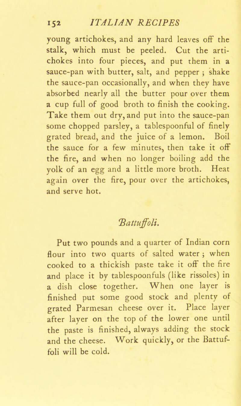 young artichokes, and any hard leaves off the stalk, which must be peeled. Cut the arti- chokes into four pieces, and put them in a sauce-pan with butter, salt, and pepper ; shake the sauce-pan occasionally, and when they have absorbed nearly all the butter pour over them a cup full of good broth to finish the cooking. Take them out dry, and put into the sauce-pan some chopped parsley, a tablespoonful of finely grated bread, and the juice of a lemon. Boil the sauce for a few minutes, then take it off the fire, and when no longer boiling add the yolk of an egg and a little more broth. Heat again over the fire, pour over the artichokes, and serve hot. 'BaUuffoli. Put two pounds and a quarter of Indian corn flour into two quarts of salted water ; when cooked to a thickish paste take it off the fire and place it by tablespoonfuls (like rissoles) in a dish close together. When one layer is finished put some good stock and plenty of grated Parmesan cheese over it. Place layer after layer on the top of the lower one until the paste is finished, always adding the stock and the cheese. Work quickly, or the Battuf- foli will be cold.
