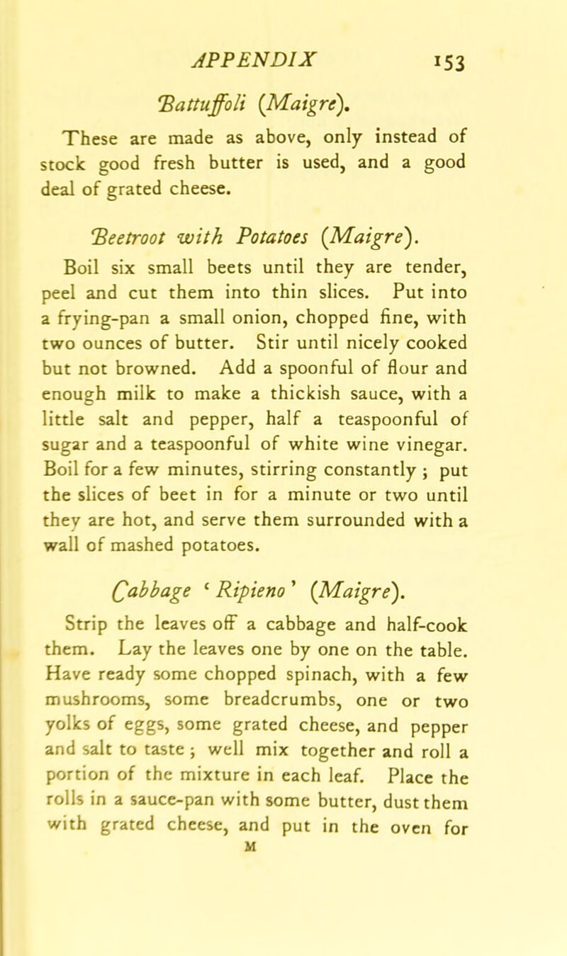 Sattuffoli {Maigre), These are made as above, only instead of stock good fresh butter is used, and a good deal of grated cheese. 'Beetroot with Potatoes {Maigre'). Boil six small beets until they are tender, peel and cut them into thin slices. Put into a frying-pan a small onion, chopped fine, with two ounces of butter. Stir until nicely cooked but not browned. Add a spoonful of flour and enough milk to make a thickish sauce, with a little salt and pepper, half a teaspoonful of sugar and a tcaspoonful of white wine vinegar. Boil for a few minutes, stirring constantly ; put the slices of beet in for a minute or two until they are hot, and serve them surrounded with a wall of mashed potatoes. Qahbage ‘ Ripieno ’ {Maigre). Strip the leaves off a cabbage and half-cook them. Lay the leaves one by one on the table. Have ready some chopped spinach, with a few mushrooms, some breadcrumbs, one or two yolks of eggs, some grated cheese, and pepper and salt to taste ; well mix together and roll a portion of the mixture in each leaf. Place the rolls in a sauce-pan with some butter, dust them with grated cheese, and put in the oven for M