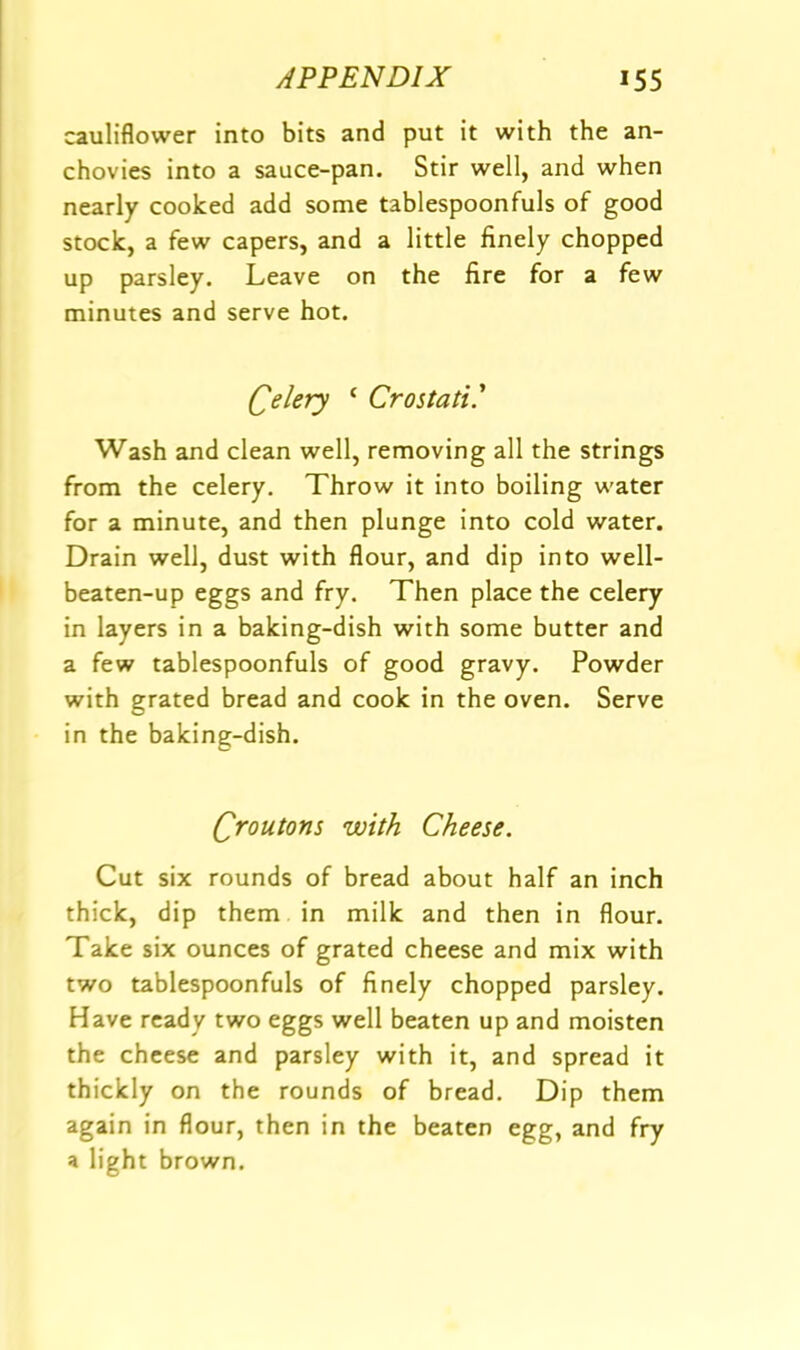 cauliflower into bits and put it with the an- chovies into a sauce-pan. Stir well, and when nearly cooked add some tablespoonfuls of good stock, a few capers, and a little finely chopped up parsley. Leave on the fire for a few minutes and serve hot. Celery ‘ Crostati' Wash and clean well, removing all the strings from the celery. Throw it into boiling water for a minute, and then plunge into cold water. Drain well, dust with flour, and dip into well- beaten-up eggs and fry. Then place the celery in layers in a baking-dish with some butter and a few tablespoonfuls of good gravy. Powder with grated bread and cook in the oven. Serve in the baking-dish. Qroutom with Cheese. Cut six rounds of bread about half an inch thick, dip them in milk and then in flour. Take six ounces of grated cheese and mix with two tablespoonfuls of finely chopped parsley. Have ready two eggs well beaten up and moisten the cheese and parsley with it, and spread it thickly on the rounds of bread. Dip them again in flour, then in the beaten egg, and fry a light brown.