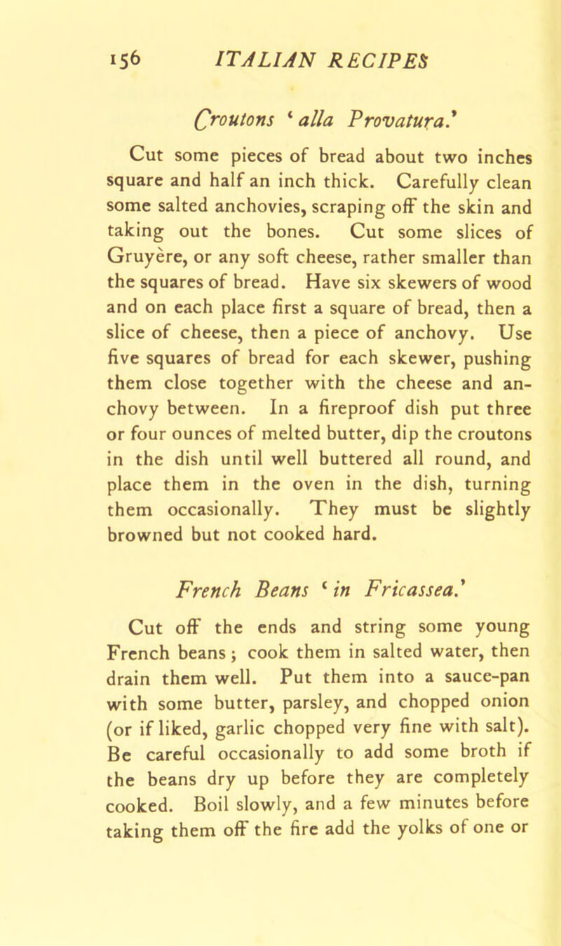 Croutons ‘ alia Provatura' Cut some pieces of bread about two inches square and half an inch thick. Carefully clean some salted anchovies, scraping off the skin and taking out the bones. Cut some slices of Gruyere, or any soft cheese, rather smaller than the squares of bread. Have six skewers of wood and on each place first a square of bread, then a slice of cheese, then a piece of anchovy. Use five squares of bread for each skewer, pushing them close together with the cheese and an- chovy between. In a fireproof dish put three or four ounces of melted butter, dip the croutons in the dish until well buttered all round, and place them in the oven in the dish, turning them occasionally. They must be slightly browned but not cooked hard. French Beans ‘ in Fricassea.' Cut ofF the ends and string some young French beans; cook them in salted water, then drain them well. Put them into a sauce-pan with some butter, parsley, and chopped onion (or if liked, garlic chopped very fine with salt). Be careful occasionally to add some broth if the beans dry up before they are completely cooked. Boil slowly, and a few minutes before taking them ofF the fire add the yolks of one or