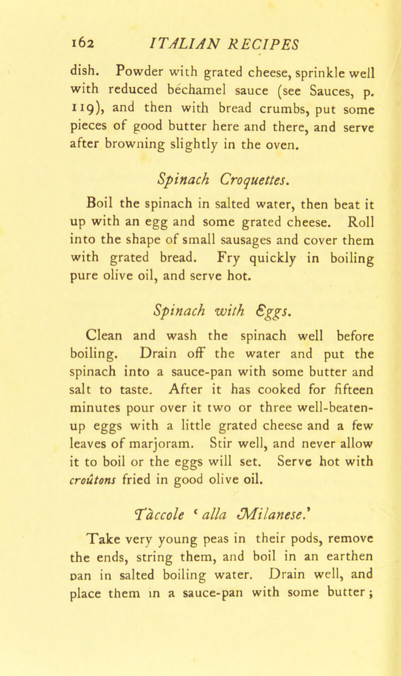 dish. Powder with grated cheese, sprinkle well with reduced bechamel sauce (see Sauces, p. 119), and then with bread crumbs, put some pieces of good butter here and there, and serve after browning slightly in the oven. Spinach Croquettes. Boil the spinach in salted water, then beat it up with an egg and some grated cheese. Roll into the shape of small sausages and cover them with grated bread. Fry quickly in boiling pure olive oil, and serve hot. Spinach with Eggs. Clean and wash the spinach well before boiling. Drain off the water and put the spinach into a sauce-pan with some butter and salt to taste. After it has cooked for fifteen minutes pour over it two or three well-beaten- up eggs with a little grated cheese and a few leaves of marjoram. Stir well, and never allow it to boil or the eggs will set. Serve hot with croutons fried in good olive oil. Taccole ^ alia ^Milanese.' Xake very young peas in their pods, remove the ends, string them, and boil in an earthen nan in salted boiling water. Drain well, and place them m a sauce-pan with some butter;