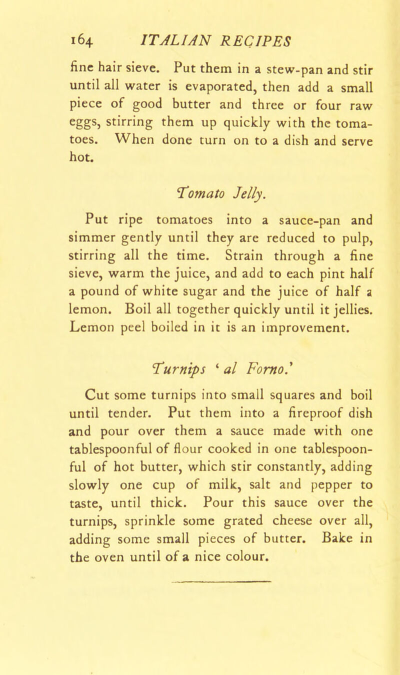 fine hair sieve. Put them in a stew-pan and stir until all water is evaporated, then add a small piece of good butter and three or four raw eggs, stirring them up quickly with the toma- toes. When done turn on to a dish and serve hot. Tomato Jelly. Put ripe tomatoes into a sauce-pan and simmer gently until they are reduced to pulp, stirring all the time. Strain through a fine sieve, warm the juice, and add to each pint half a pound of white sugar and the juice of half a lemon. Boil all together quickly until it jellies. Lemon peel boiled in it is an improvement. Turnips ‘ al Fomo' Cut some turnips into small squares and boil until tender. Put them into a fireproof dish and pour over them a sauce made with one tablespoonful of flour cooked in one tablespoon- ful of hot butter, which stir constantly, adding slowly one cup of milk, salt and pepper to taste, until thick. Pour this sauce over the turnips, sprinkle some grated cheese over all, adding some small pieces of butter. Bake in the oven until of a nice colour.