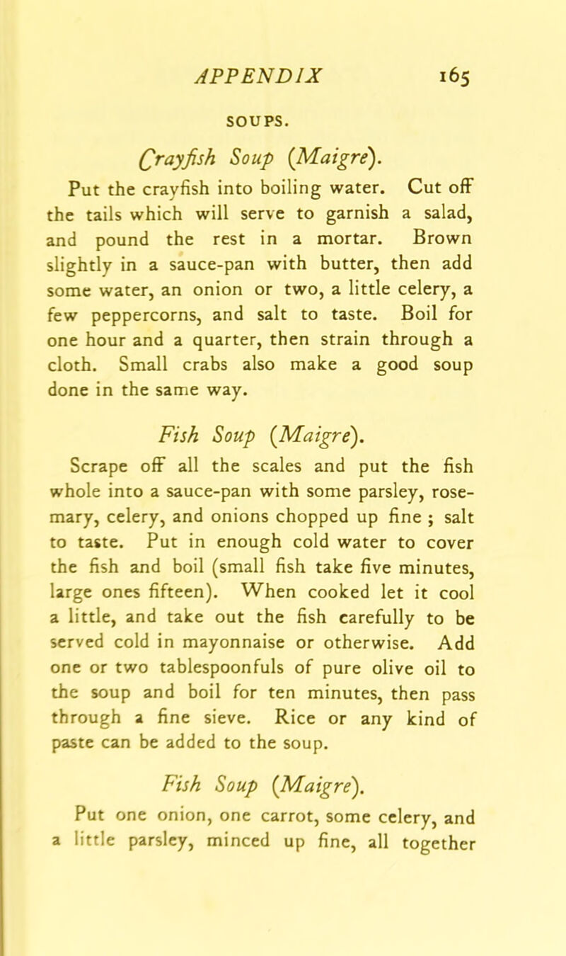 SOUPS. Crayfish Soup {Maigre). Put the crayfish into boiling water. Cut off the tails which will serve to garnish a salad, and pound the rest in a mortar. Brown slightly in a sauce-pan with butter, then add some water, an onion or two, a little celery, a few peppercorns, and salt to taste. Boil for one hour and a quarter, then strain through a cloth. Small crabs also make a good soup done in the same way. Fish Soup (Maigre). Scrape olF all the scales and put the fish whole into a sauce-pan with some parsley, rose- mary, celery, and onions chopped up fine ; salt to taste. Put in enough cold water to cover the fish and boil (small fish take five minutes, large ones fifteen). When cooked let it cool a little, and take out the fish carefully to be served cold in mayonnaise or otherwise. Add one or two tablespoonfuls of pure olive oil to the soup and boil for ten minutes, then pass through a fine sieve. Rice or any kind of paste can be added to the soup. Fish Soup (Maigre). Put one onion, one carrot, some celery, and a little parsley, minced up fine, all together