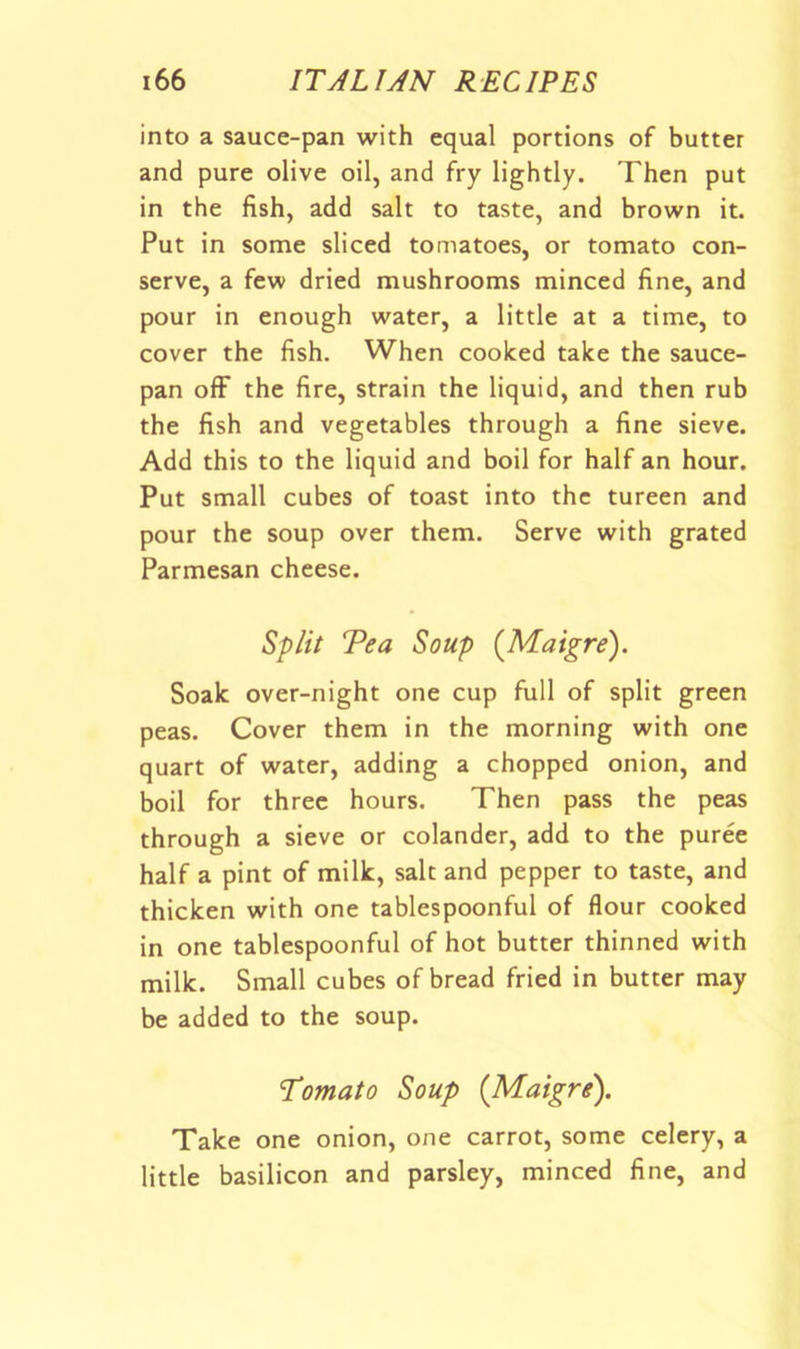 into a sauce-pan with equal portions of butter and pure olive oil, and fry lightly. Then put in the fish, add salt to taste, and brown it. Put in some sliced tomatoes, or tomato con- serve, a few dried mushrooms minced fine, and pour in enough water, a little at a time, to cover the fish. When cooked take the sauce- pan off the fire, strain the liquid, and then rub the fish and vegetables through a fine sieve. Add this to the liquid and boil for half an hour. Put small cubes of toast into the tureen and pour the soup over them. Serve with grated Parmesan cheese. Split Tea Soup {Maigre'), Soak over-night one cup full of split green peas. Cover them in the morning with one quart of water, adding a chopped onion, and boil for three hours. Then pass the peas through a sieve or colander, add to the puree half a pint of milk, salt and pepper to taste, and thicken with one tablespoonful of flour cooked in one tablespoonful of hot butter thinned with milk. Small cubes of bread fried in butter may be added to the soup. Tomato Soup {Maigre^). Take one onion, one carrot, some celery, a little basilicon and parsley, minced fine, and