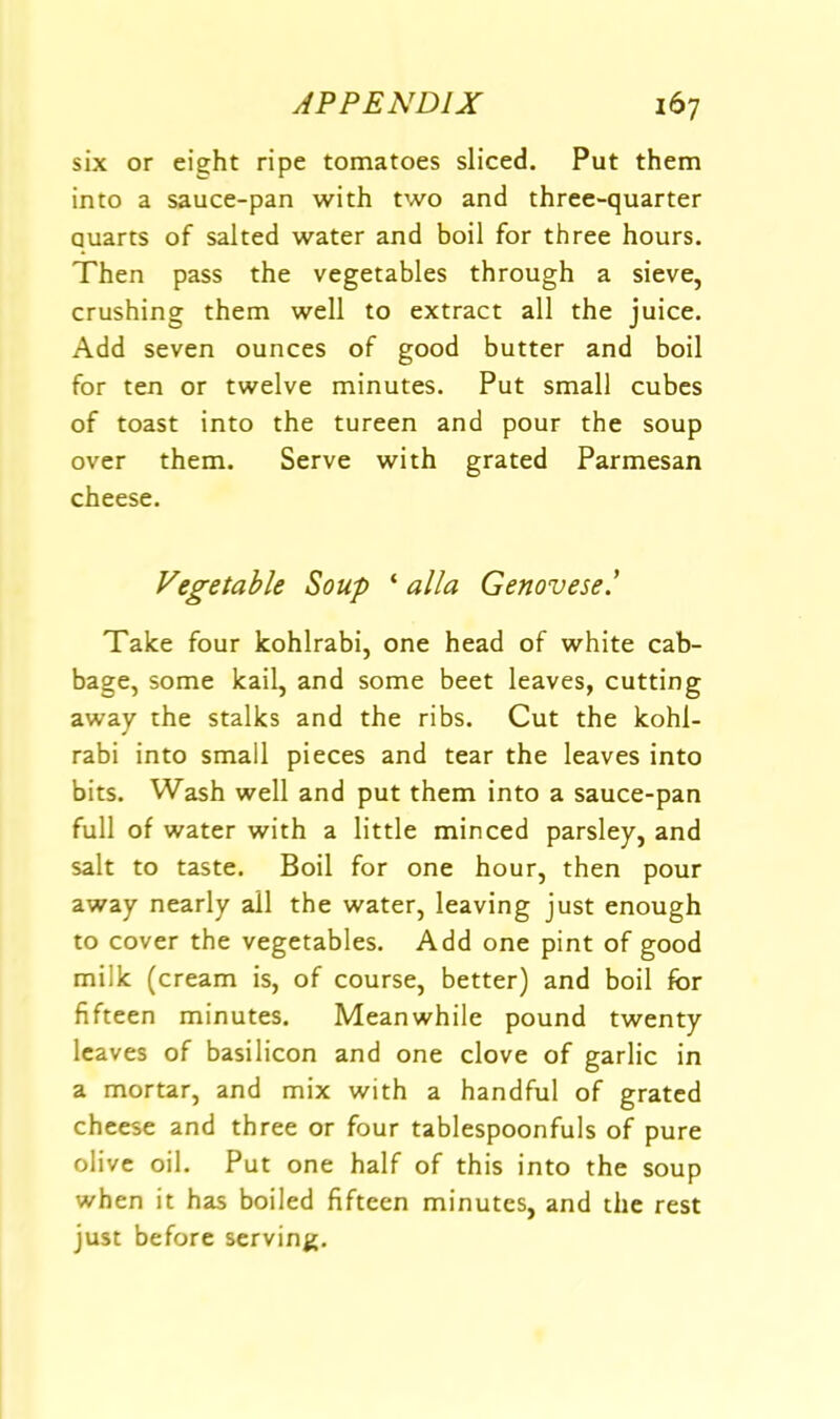 six or eight ripe tomatoes sliced. Put them into a sauce-pan with two and three-quarter quarts of salted water and boil for three hours. Then pass the vegetables through a sieve, crushing them well to extract all the juice. Add seven ounces of good butter and boil for ten or twelve minutes. Put small cubes of toast into the tureen and pour the soup over them. Serve with grated Parmesan cheese. Vegetable Soup ‘ alia Genovese! Take four kohlrabi, one head of white cab- bage, some kail, and some beet leaves, cutting away the stalks and the ribs. Cut the kohl- rabi into small pieces and tear the leaves into bits. Wash well and put them into a sauce-pan full of water with a little minced parsley, and salt to taste. Boil for one hour, then pour away nearly all the water, leaving just enough to cover the vegetables. Add one pint of good milk (cream is, of course, better) and boil for fifteen minutes. Meanwhile pound twenty leaves of basilicon and one clove of garlic in a mortar, and mix with a handful of grated cheese and three or four tablespoonfuls of pure olive oil. Put one half of this into the soup when it has boiled fifteen minutes, and the rest just before serving.