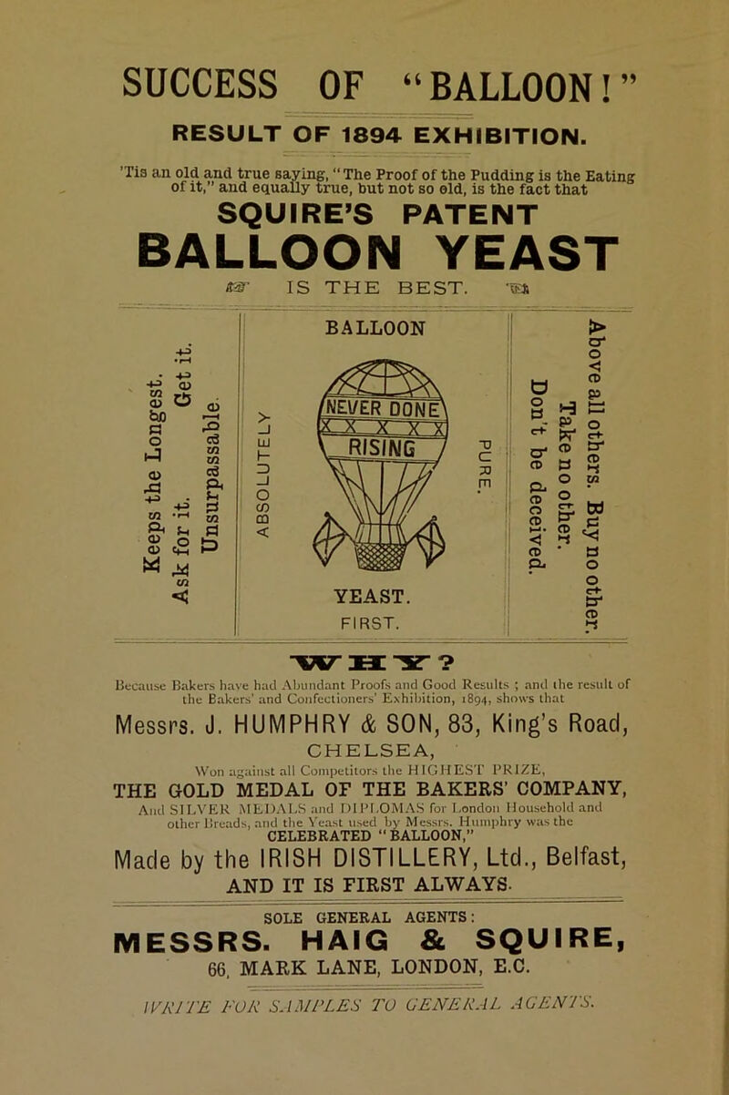 SUCCESS OF “BALLOON!” RESULT OF 1894 EXHIBITION. ’Tis an old and true saying, “ The Proof of the Pudding is the Eating of it, and equally true, but not so old, is the fact that SQUIRE’S PATENT BALLOON YEAST -1-3 o> hjo s o a> ra •+3- W T-l QJ O <1> e*H ui m- IS THE BEST. ■43 O) O <u r- ^ rO cd m m cd A U !S CO PI > in h- 3 _1 O CO m < BALLOON D C 33 m O o B O' Ct) pu (0 o CD <1 O) Q. P CO B o > o' o < CO p YEAST. FIRST. o O' (D •-< CO O f “ S? --s • B O O C+* O' o> Because Bakers have had Abundant Proofs and Good Results ; and the result of the Bakers’ and Confectioners’ Exhilntion, 1894, shows that Messrs. J. HUMPHRY & SON, 83, King’s Road, CHELSEA, Won against all Competitors the H IGHEST PRIZE, THE GOLD MEDAL OF THE BAKERS’ COMPANY, And SILVER MEDALS and DlPr.OM.\S for London Household and other Breads, and the Yeast used by Messrs. Humphry was the CELEBRATED “BALLOON,” Made by the IRISH DISTILLERY, Ltd., Belfast, AND IT IS FIRST ALWAYS- SOLE GENERAL AGENTS: MESSRS. HAIG & SQUIRE, 66, MARK LANE, LONDON, E.C. WRITE FOR SAMPLES TO GENERAL AGENTS.