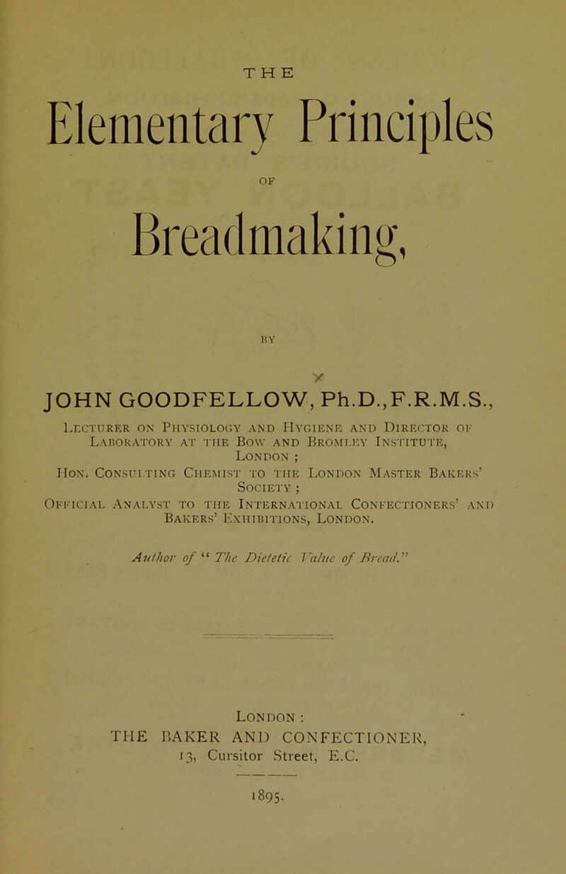 THE OK Brea(lmakiiii>‘, HY y JOHN GOODFELLOW, Ph.D.,F.R.M.S., Lr.cTURER ON Physiology and Hygiene and Director ok Laboratory at the Bow and Bro.mi.iw Institute, London ; IIoN. Consulting Chemist to the London Master Bakers’ Society ; Okkicial Analyst to the International Conkectioners’ and Bakers’ Exhibitions, London. Author of “ The Dietetic Value of Dr cat!.” London: THE BAKER AND CONFECTIONER, 13, Cursitor Street, E.C. 1895.