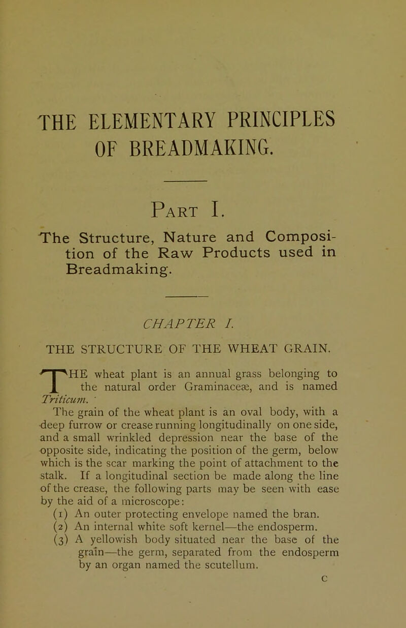 THE ELEMENTARY PRINCIPLES OF BREADMAKING. Part I. The Structure, Nature and Composi- tion of the Raw Products used in Breadmaking. CHAPTER /. THE STRUCTURE OF THE WHEAT GRAIN. The wheat plant is an annual grass belonging to the natural order Graminaceae, and is named Triticum. ' The grain of the wheat plant is an oval body, with a •deep furrow or crease running longitudinally on one side, and a small wrinkled depression near the base of the opposite side, indicating the position of the germ, below which is the scar marking the point of attachment to the stalk. If a longitudinal section be made along the line of the crease, the following parts maybe seen with ease by the aid of a microscope; (i) An outer protecting envelope named the bran. (2) An internal white soft kernel—the endosperm. (3) A yellowish body situated near the base of the grain—the germ, separated from the endosperm by an organ named the scutellum. c