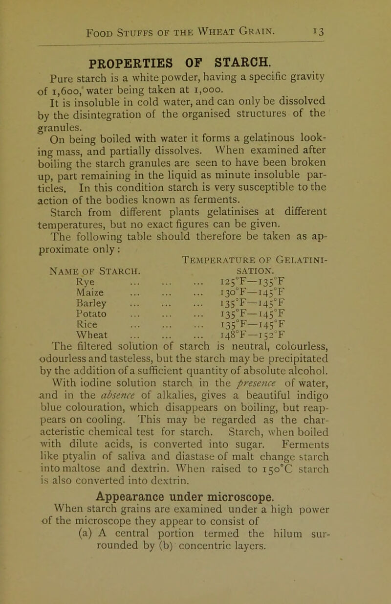 PROPERTIES OF STARCH. Pure starch is a white powder, having a specific gravity of 1,600,‘water being taken at 1,000. It is insoluble in cold water, and can only be dissolved by the disintegration of the organised structures of the granules. On being boiled with water it forms a gelatinous look- ing mass, and partially dissolves. When examined after boiling the starch granules are seen to have been broken up, part remaining in the liquid as minute insoluble par- ticles. In this condition starch is very susceptible to the action of the bodies known as ferments. Starch from different plants gelatinises at different temperatures, but no exact figures can be given. The following table should therefore be taken as ap- proximate only: Temper.ature of Gelatini- Name of Starch. sation. Rye I25°F—I35°F Maize i30°F—I45°F Barley I35°F—i45°F Potato I35°F—i45°F Rice i35°F—i45°F Wheat i48°F—i52°F The filtered solution of starch is neutral, colourless, odourless and tasteless, but the starch may be precipitated by the addition of a sufficient quantity of absolute alcohol. With iodine solution starch in the presence of water, and in the absence of alkalies, gives a beautiful indigo blue colouration, which disappears on boiling, but reap- pears on cooling. This may be regarded as the char- acteristic chemical test for starch. Starch, when boiled with dilute acids, is converted into sugar. Ferments like ptyalin of saliva and diastase of malt change starch into maltose and dextrin. When raised to i5o°C starch is also converted into dextrin. Appearance under microscope. When starch grains are examined under a high power of the microscope they appear to consist of (a) A central portion termed the hilum sur- rounded by (b) concentric layers.