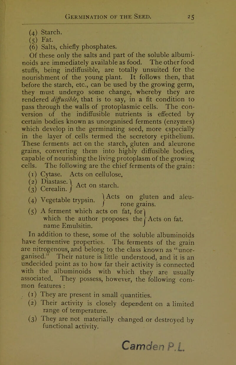 (4) Starch. (5) Fat. (6) Salts, chiefly phosphates. Of these only the salts and part of the soluble albumi- noids are immediately available as food. The other food stuffs, being indiffusible, are totally unsuited for the nourishment of the young plant. It follows then, that before the starch, etc., can be used by the growing germ, they must undergo some change, whereby they are rendered diffusible, that is to say, in a fit condition to pass through the walls of protoplasmic cells. The con- version of the indiffusible nutrients is effected by certain bodies known as unorganised ferments (enzymes) which develop in the germinating seed, more especially in the layer of cells termed the secretory epithelium. These ferments act on the starch, gluten and aleurone grain.s, converting them into highly diffusible bodies, capable of nourishing the living protoplasm of the growing cells. The following are the chief ferments of the grain: (i) Cytase. Acts on cellulose. (5) A ferment which acts on fat, for) which the author proposes the r Acts on fat. name Emulsitin. J In addition to these, some of the soluble albuminoids have fermentive properties. The ferments of the grain are nitrogenous, and belong to the class known as “unor- ganised.” Their nature is little understood, and it is an undecided point as to how far their activity is connected with the albuminoids with which they are usually associated. They possess, however, the following com- mon features : (1) They are present in small quantities. (2) Their activity is closely dependent on a limited range of temperature. (3) They are not materially changed or destroyed by functional activity. 1 Acts on gluten and aleu- / rone grains. Camden P.£