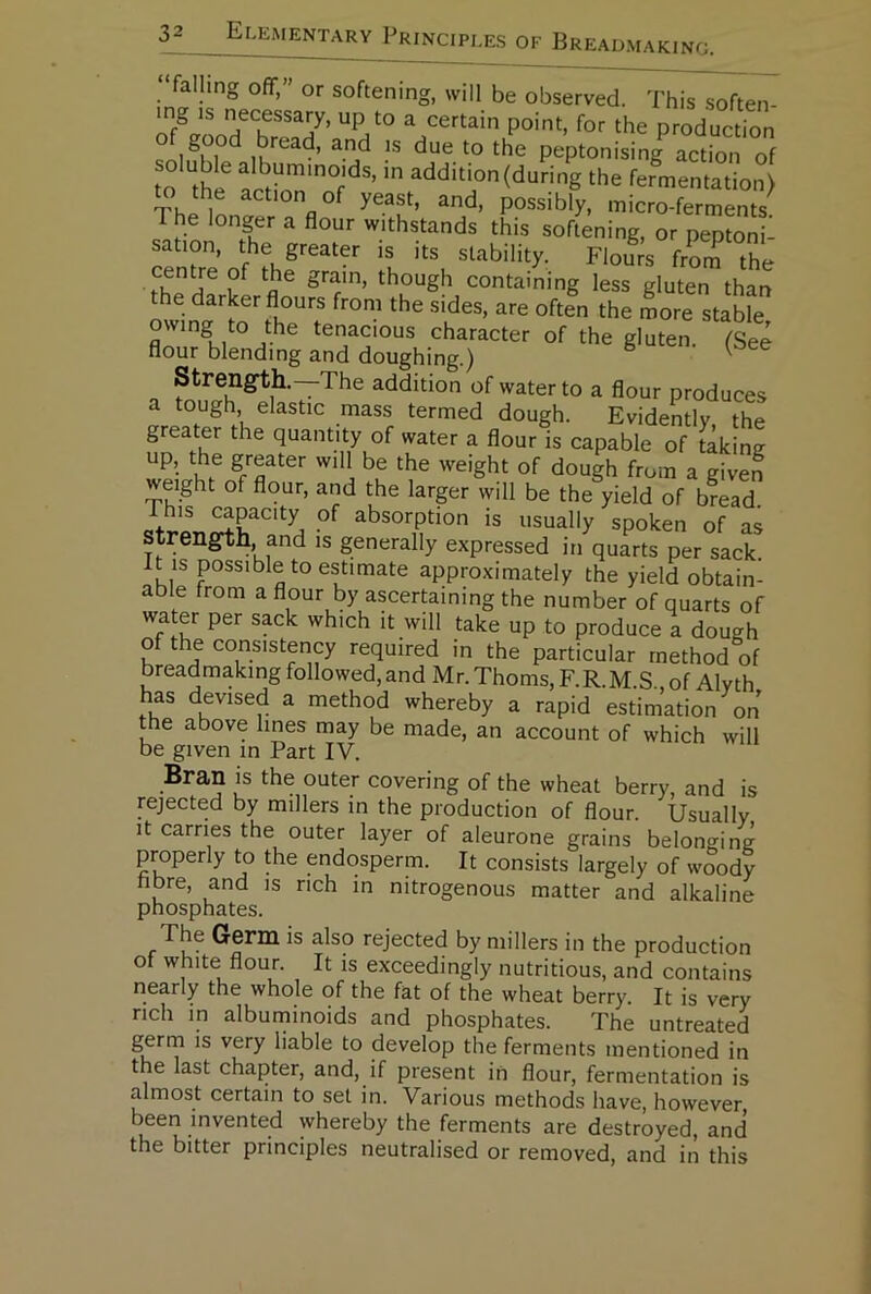 “falling off,” or softening, will be observed. This soften mg IS necessay, up to a certain point, for the produc fon of good bread, and is due to the peptonising action of o the^ (during the fermentation) Thi^ln don of yeast, and, possibly, micro-ferments'^ The longer a flour withstands this softening, or peptoni- sation, the greater is its stability. Flours fr^mThe centre of the gram, though containing less gluten than the darker flours from the sides, are often the more stable owing to the tenacious character of the gluten. (See flour blending and doughing.) ^ Strength.—The addition of water to a flour produces a tough elastic mass termed dough. Evidently, the greater the quantity of water a flour is capable of taking up, the greater will be the weight of dough from a given weight of flour, and the larger will be the yield of bread. absorption is usually spoken of as Strength and is generally expressed in quarts per sack. It IS possible to estimate approximately the yield obtain- able from a flour by ascertaining the number of quarts of water per sack which it will take up to produce a dough of the consistency required in the particular method of breadmaking followed, and Mr. Thoms, F.R.M.S of Alvth has devised a method whereby a rapid estimation on the above lines may be made, an account of which will be given in Part IV. Bran is the outer covering of the wheat berry, and is rejected by millers in the production of flour. Usually It carries the outer layer of aleurone grains belonging properly to the endosperm. It consists largely of woody hbre, and is rich in nitrogenous matter and alkaline phosphates. The Germ is also rejected by millers in the production of white flour. It is exceedingly nutritious, and contains nearly the whole of the fat of the wheat berry. It is yery rich in alburninoids and phosphates. The untreated gerrn is very liable to develop the ferments mentioned in the last chapter, and, if present in flour, fermentation is almost certain to set in. Various methods have, however, been invented whereby the ferments are destroyed, and the bitter principles neutralised or removed, and in this
