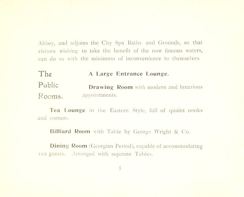 Abbey, and adjoins the City Spa Baths and Grounds, so that visitors wishing to take the benefit of the now famous waters, can do so with the minimum of inconvenience to themselves. The A Large Entrance Lounge. Public Drawing Room with modern and luxurious Rooms. appointments. Tea Lounge in the Eastern Style, full of quaint nooks and corners. Billiard Room with Table by George Wright & Co. Dining Room (Georgian Period), capable of accommodating ioo guests. Arranged with separate Tables. a