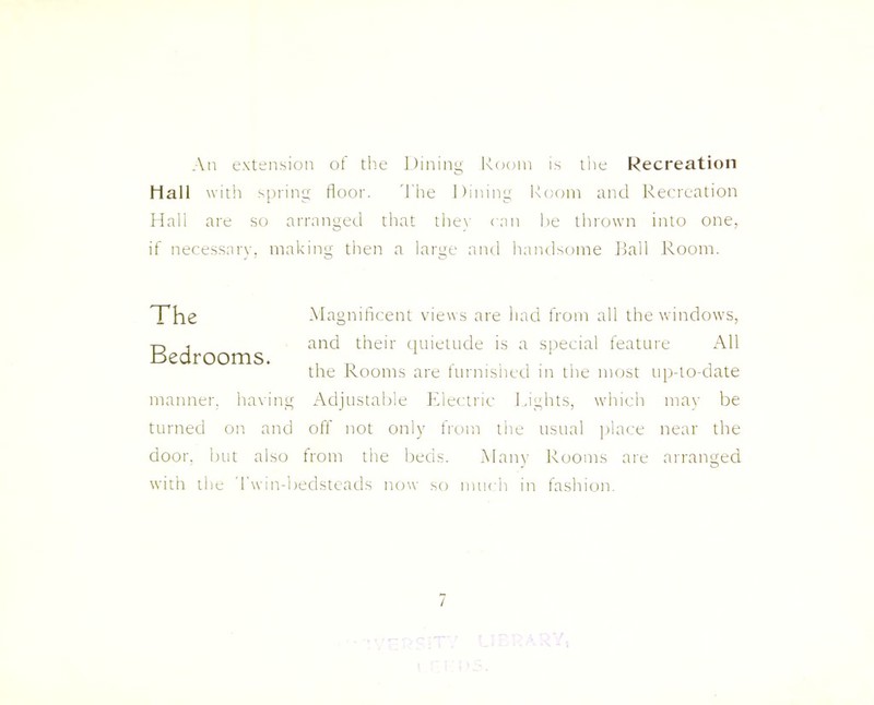 An extension of the Dining Room is the Recreation Hall with spring floor. The Dining Room and Recreation Hall are so arranged that they can he thrown into one, if necessary, making then a large and handsome Ball Room. The Bedrooms. manner, having Magnificent views are had from all the windows, and their quietude is a special feature All the Rooms are furnished in the most up-to-date Adjustable Electric Lights, which may be turned on and off not only from the usual place near the door, but also from the beds. Many Rooms are arranged with the Twin-bedsteads now so much in fashion. /