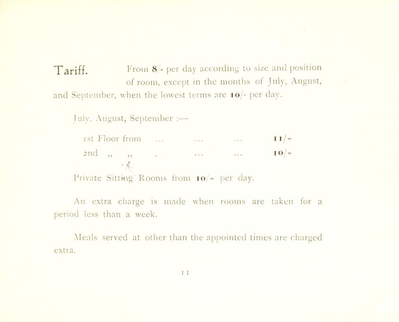 Tariff. From 8 - per day according to size and position of room, except in the months of July, August, and September, when the lowest terms are 10/- per day. I ulv. August, September :— i st Floor from 2nd „ ,, ■ f Private Sitting'Rooms from 10 = per day An extra charge is made when rooms are taken for a period less than a week. Meals served at other than the appointed times are charged 1 i / = i o /= extra.