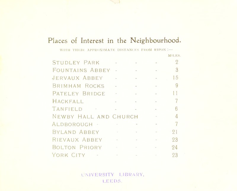 Places of Interest in the Neighbourhood. WI TH THK1K APPROXIMATE DISTANCES FROM K 1 PON I— MILES. Studley Park - - - 2 Fountains Abbey 3 Jervaux Abbey 15 Brimham Rocks 9 Pateley Bridge 11 Hackfall 7 Tanfield 6 Newby Hall and Church - 4 Aldborough 7 Byland Abbey 21 Rievaux Abbey 23 Bolton Priory - - 24 York City - - - -23 university library LEEDS.