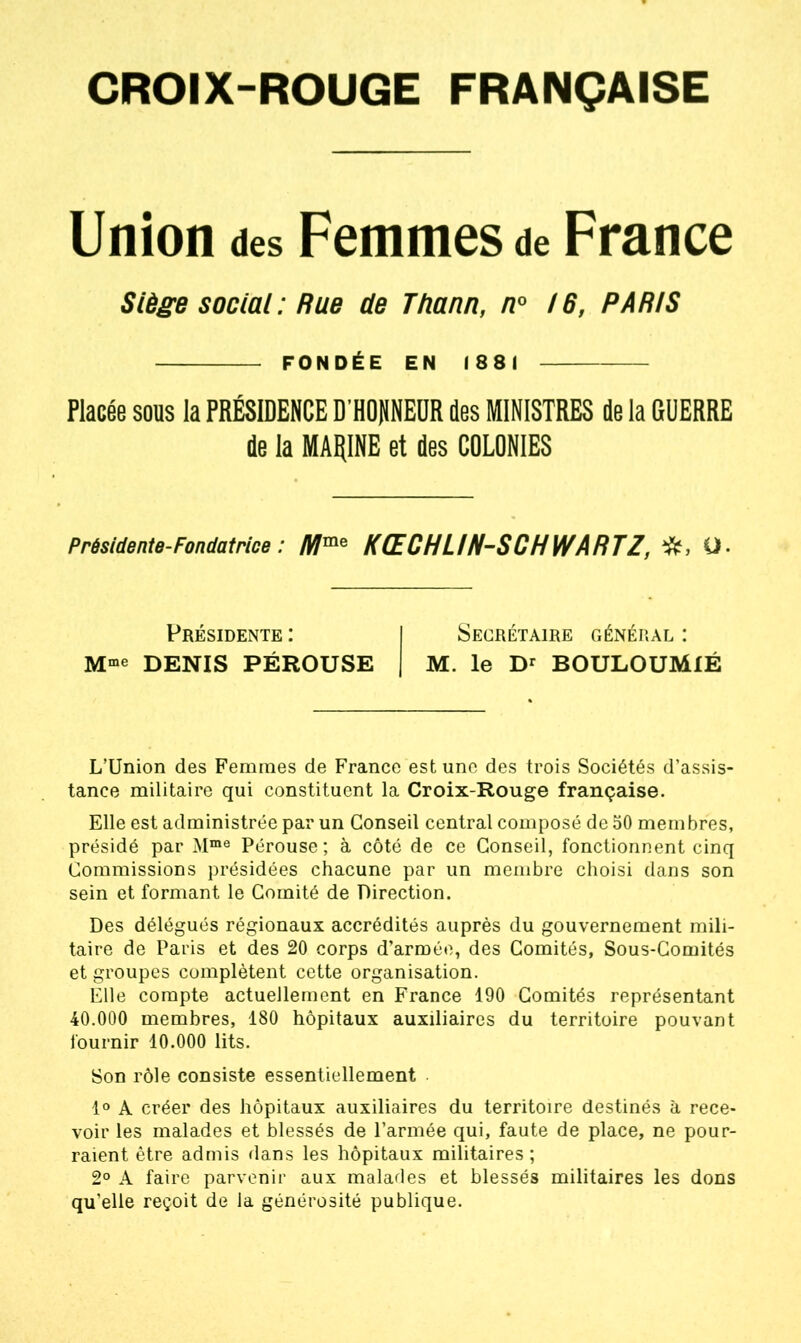 CROIX-ROUGE FRANÇAISE Union des Femmes de France Siège social : Rue de Thann, n° 16, PARIS FONDÉE EN 1881 Placée sous la PRÉSIDENCE D HONNEUR des MINISTRES de la GUERRE de la MARINE et des COLONIES Présidente-Fondatrice : KŒCHUN-SCHWARTZ, Q. Présidente : Secrétaire général : Mme DENIS PÉROUSE M. le Dr BOULOUMIÉ L’Union des Femmes de France est une des trois Sociétés d’assis- tance militaire qui constituent la Croix-Rouge française. Elle est administrée par un Conseil central composé de 50 membres, présidé par Mme Pérouse; à côté de ce Conseil, fonctionnent cinq Commissions présidées chacune par un membre choisi dans son sein et formant le Comité de Direction. Des délégués régionaux accrédités auprès du gouvernement mili- taire de Paris et des 20 corps d’armée, des Comités, Sous-Comités et groupes complètent cette organisation. Elle compte actuellement en France 190 Comités représentant 40.000 membres, 180 hôpitaux auxiliaires du territoire pouvant fournir 10.000 lits. Son rôle consiste essentiellement 1° A créer des hôpitaux auxiliaires du territoire destinés à rece- voir les malades et blessés de l’armée qui, faute de place, ne pour- raient être admis dans les hôpitaux militaires; 2° A faire parvenir aux malades et blessés militaires les dons qu’elle reçoit de la générosité publique.