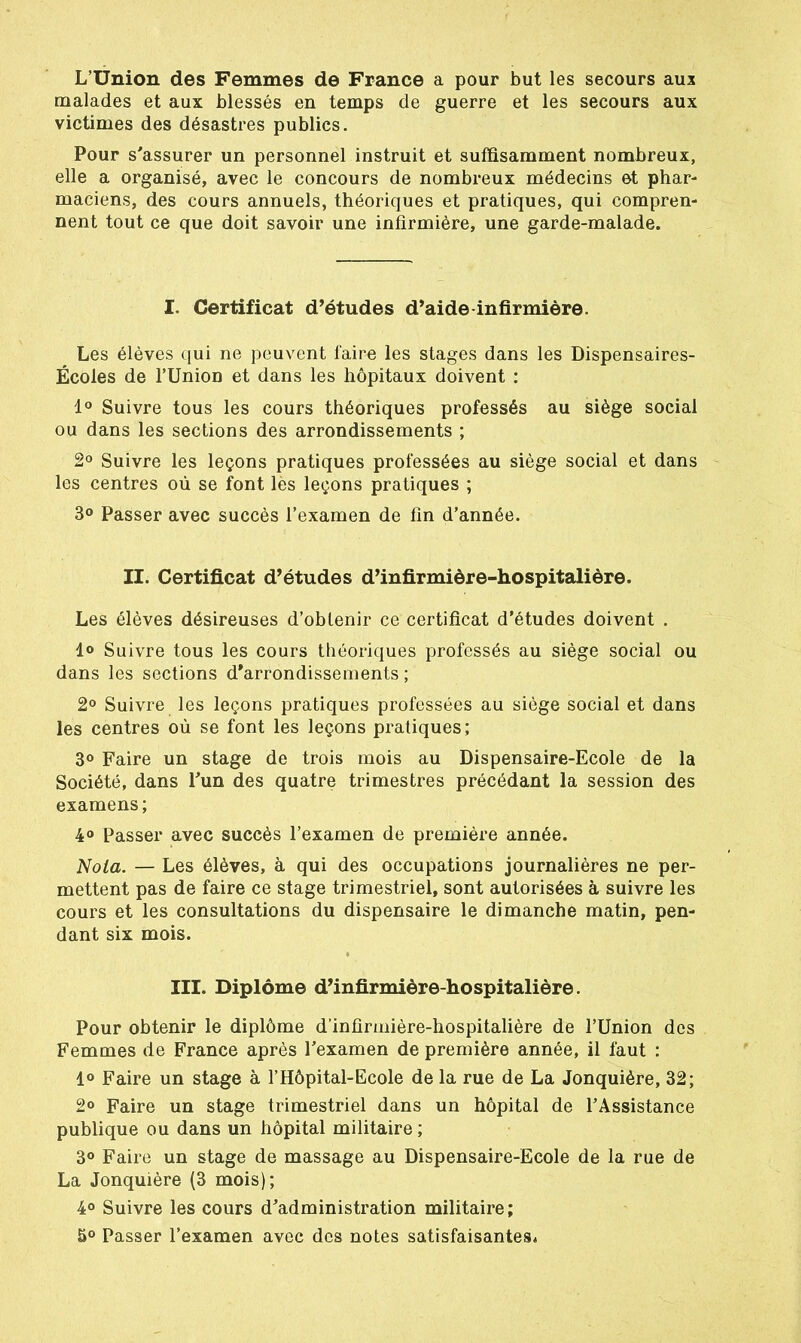 L’Union des Femmes de France a pour but les secours aux malades et aux blessés en temps de guerre et les secours aux victimes des désastres publics. Pour s'assurer un personnel instruit et suffisamment nombreux, elle a organisé, avec le concours de nombreux médecins et phar- maciens, des cours annuels, théoriques et pratiques, qui compren- nent tout ce que doit savoir une infirmière, une garde-malade. I. Certificat d’études d’aide infirmière. Les élèves qui ne peuvent faire les stages dans les Dispensaires- Écoles de rUnion et dans les hôpitaux doivent : 1° Suivre tous les cours théoriques professés au siège social ou dans les sections des arrondissements ; 2° Suivre les leçons pratiques professées au siège social et dans les centres où se font lès leçons pratiques ; 3° Passer avec succès l’examen de fin d’année. II. Certificat d’études d’infirmière-hospitalière. Les élèves désireuses d’obtenir ce certificat d’études doivent . 1° Suivre tous les cours théoriques professés au siège social ou dans les sections d’arrondissements ; 2° Suivre les leçons pratiques professées au siège social et dans les centres où se font les leçons pratiques; 3° Faire un stage de trois mois au Dispensaire-Ecole de la Société, dans l'un des quatre trimestres précédant la session des examens; 4° Passer avec succès l’examen de première année. Nola. — Les élèves, à qui des occupations journalières ne per- mettent pas de faire ce stage trimestriel, sont autorisées à suivre les cours et les consultations du dispensaire le dimanche matin, pen- dant six mois. III. Diplôme d’infirmière-hospitalière. Pour obtenir le diplôme d’infirmière-hospitalière de l’Union des Femmes de France après l’examen de première année, il faut : 1° Faire un stage à l’Hôpital-Ecole de la rue de La Jonquière, 32; 2° Faire un stage trimestriel dans un hôpital de l’Assistance publique ou dans un hôpital militaire ; 3° Faire un stage de massage au Dispensaire-Ecole de la rue de La Jonquière (3 mois); 4° Suivre les cours d’administration militaire; 5° Passer l’examen avec des notes satisfaisantesé