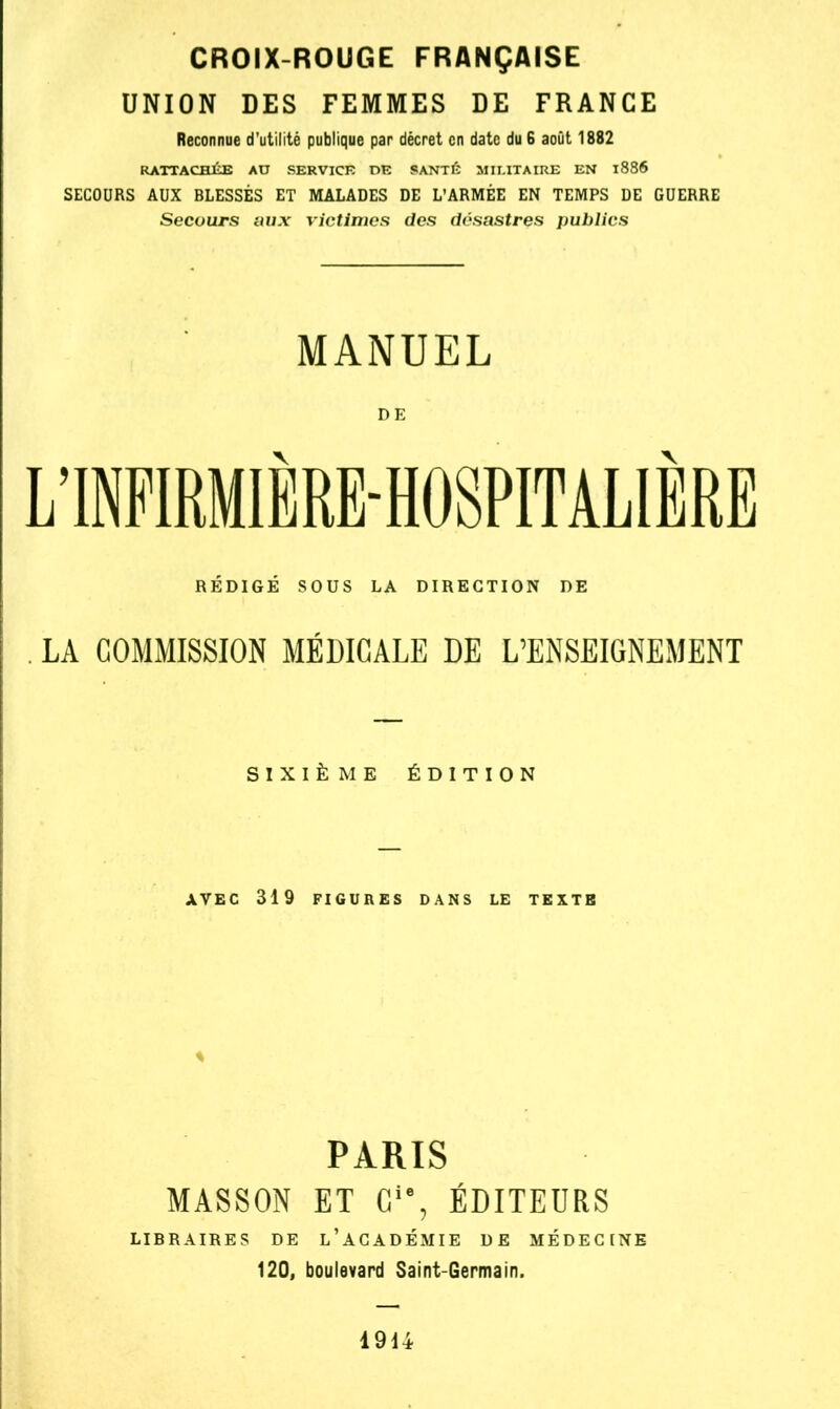 CROIX-ROUGE FRANÇAISE UNION DES FEMMES DE FRANCE Reconnue d’utilité publique par décret en date du 6 août 1882 RATTACHÉE AU SERVICE DE SANTÉ MILITAIRE EN l886 SECOURS AUX BLESSÉS ET MALADES DE L’ARMÉE EN TEMPS DE GUERRE Secours aux victimes des désastres publics MANUEL DE L’INFIRMIÈRE-HOSPITALIÈEE RÉDIGÉ SOUS LA DIRECTION DE LA COMMISSION MÉDICALE DE L’ENSEIGNEMENT SIXIÈME ÉDITION AVEC 319 FIGURES DANS LE TEXTE * PARIS MASSON ET Cie, ÉDITEURS LIER AIRE S DE L’ACADÉMIE DE MÉDECINE 120, boulevard Saint-Germain. 1914