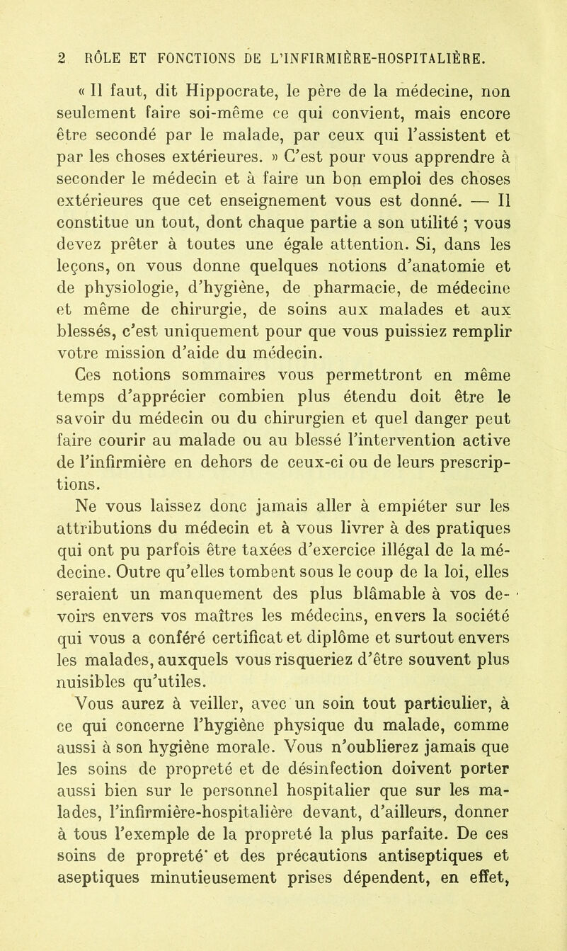 « Il faut, dit Hippocrate, le père de la médecine, non seulement faire soi-même ce qui convient, mais encore être secondé par le malade, par ceux qui l'assistent et par les choses extérieures. » C'est pour vous apprendre à seconder le médecin et à faire un bon emploi des choses extérieures que cet enseignement vous est donné. — Il constitue un tout, dont chaque partie a son utilité ; vous devez prêter à toutes une égale attention. Si, dans les leçons, on vous donne quelques notions d'anatomie et de physiologie, d'hygiène, de pharmacie, de médecine et même de chirurgie, de soins aux malades et aux blessés, c'est uniquement pour que vous puissiez remplir votre mission d'aide du médecin. Ces notions sommaires vous permettront en même temps d'apprécier combien plus étendu doit être le savoir du médecin ou du chirurgien et quel danger peut faire courir au malade ou au blessé l'intervention active de l'infirmière en dehors de ceux-ci ou de leurs prescrip- tions. Ne vous laissez donc jamais aller à empiéter sur les attributions du médecin et à vous livrer à des pratiques qui ont pu parfois être taxées d'exercice illégal de la mé- decine. Outre qu'elles tombent sous le coup de la loi, elles seraient un manquement des plus blâmable à vos de- voirs envers vos maîtres les médecins, envers la société qui vous a conféré certificat et diplôme et surtout envers les malades, auxquels vous risqueriez d'être souvent plus nuisibles qu'utiles. Vous aurez à veiller, avec un soin tout particulier, à ce qui concerne l'hygiène physique du malade, comme aussi à son hygiène morale. Vous n'oublierez jamais que les soins de propreté et de désinfection doivent porter aussi bien sur le personnel hospitalier que sur les ma- lades, l'infirmière-hospitalière devant, d’ailleurs, donner à tous l'exemple de la propreté la plus parfaite. De ces soins de propreté* et des précautions antiseptiques et aseptiques minutieusement prises dépendent, en effet,