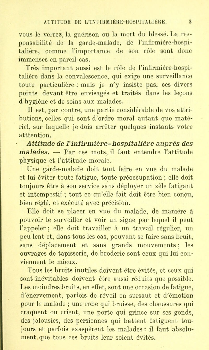 vous le verrez, la guérison ou la mort du blessé. La res- ponsabilité de la garde-malade, de l’infirmière-hospi- talière, comme l'importance de son rôle sont donc immenses en pareil cas. Très important aussi est le rôle de l'infirmière-hospi- talière dans la convalescence, qui exige une surveillance toute particulière : mais je n'y insiste pas, ces divers points devant être envisagés et traités dans les leçons d'hygiène et de soins aux malades. Il est, par contre, une partie considérable de vos attri- butions, celles qui sont d'ordre moral autant que maté- riel, sur laquelle je dois arrêter quelques instants votre atttention. Attitude de l’infirmière-hospitalière auprès des malades. — Par ces mots, il faut entendre l'attitude physique et l'attitude morale. Une garde-malade doit tout faire en vue du malade et lui éviter toute fatigue, toute préoccupation ; elle doit toujours être à son service sans déployer un zèle fatigant et intempestif ; tout ce qu'elle fait doit être bien conçu, bien réglé, et exécuté avec précision. Elle doit se placer en vue du malade, de manière à pouvoir le surveiller et voir un signe par lequel il peut l'appeler ; elle doit travailler à un travail régulier, un peu lent et, dans tous les cas, pouvant se faire sans bruit., sans déplacement et sans grands mouvements ; les ouvrages de tapisserie, de broderie sont ceux qui lui con- viennent le mieux. Tous les bruits inutiles doivent être évités, et ceux qui sont inévitables doivent être aussi réduits que possible. Les moindres bruits, en effet, sont une occasion de fatigue, d'énervement, parfois de réveil en sursaut et d'émotion pour le malade ; une robe qui bruisse, des chaussures qui craquent ou crient, une porte qui grince sur ses gonds, des jalousies, des persiennes qui battent fatiguent tou- jours et parfois exaspèrent les malades : il faut absolu- ment, que tous ces bruits leur soient évités.