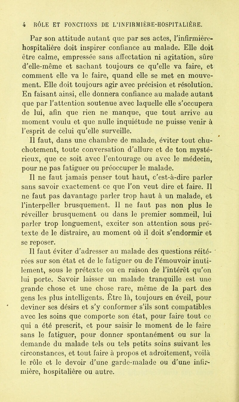 Par son attitude autant que par ses actes, l'infîrmière- hospitalière doit inspirer confiance au malade. Elle doit être calme, empressée sans affectation ni agitation, sûre d'elle-même et sachant toujours ce qu'elle va faire, et comment elle va le faire, quand elle se met en mouve- ment. Elle doit toujours agir avec précision et résolution. En faisant ainsi, elle donnera confiance au malade autant que par l'attention soutenue avec laquelle elle s'occupera de lui, afin que rien ne manque, que tout arrive au moment voulu et que nulle inquiétude ne puisse venir à l’esprit de celui qu'elle surveille. Il faut, dans une chambre de malade, éviter tout chu- chotement, toute conversation d'allure et de ton mysté- rieux, que ce soit avec l'entourage ou avec le médecin, pour ne pas fatiguer ou préoccuper le malade. Il ne faut jamais penser tout haut, c'est-à-dire parler sans savoir exactement ce que l'on veut dire et faire. Il ne faut pas davantage parler trop haut à un malade, et l'interpeller brusquement. Il ne faut pas non plus le réveiller brusquement ou dans le premier sommeil, lui parler trop longuement, exciter son attention sous pré- texte de le distraire, au moment où il doit s'endormir et se reposer. Il faut éviter d'adresser au malade des questions réité- ' rées sur son état et de le fatiguer ou de l'émouvoir inuti- lement, sous le prétexte ou en raison de l'intérêt qu'on lui porte. Savoir laisser un malade tranquille est une grande chose et une chose rare, même de la part des gens les plus intelligents. Être là, toujours en éveil, pour deviner ses désirs et s'y conformer s'ils sont compatibles avec les soins que comporte son état, pour faire tout ce qui a été prescrit, et pour saisir le moment de le faire sans le fatiguer, pour donner spontanément ou sur la demande du malade tels ou tels petits soins suivant les circonstances, et tout faire à propos et adroitement, voilà le rôle et le devoir d'une garde-malade ou d'une infir- mière, hospitalière ou autre.