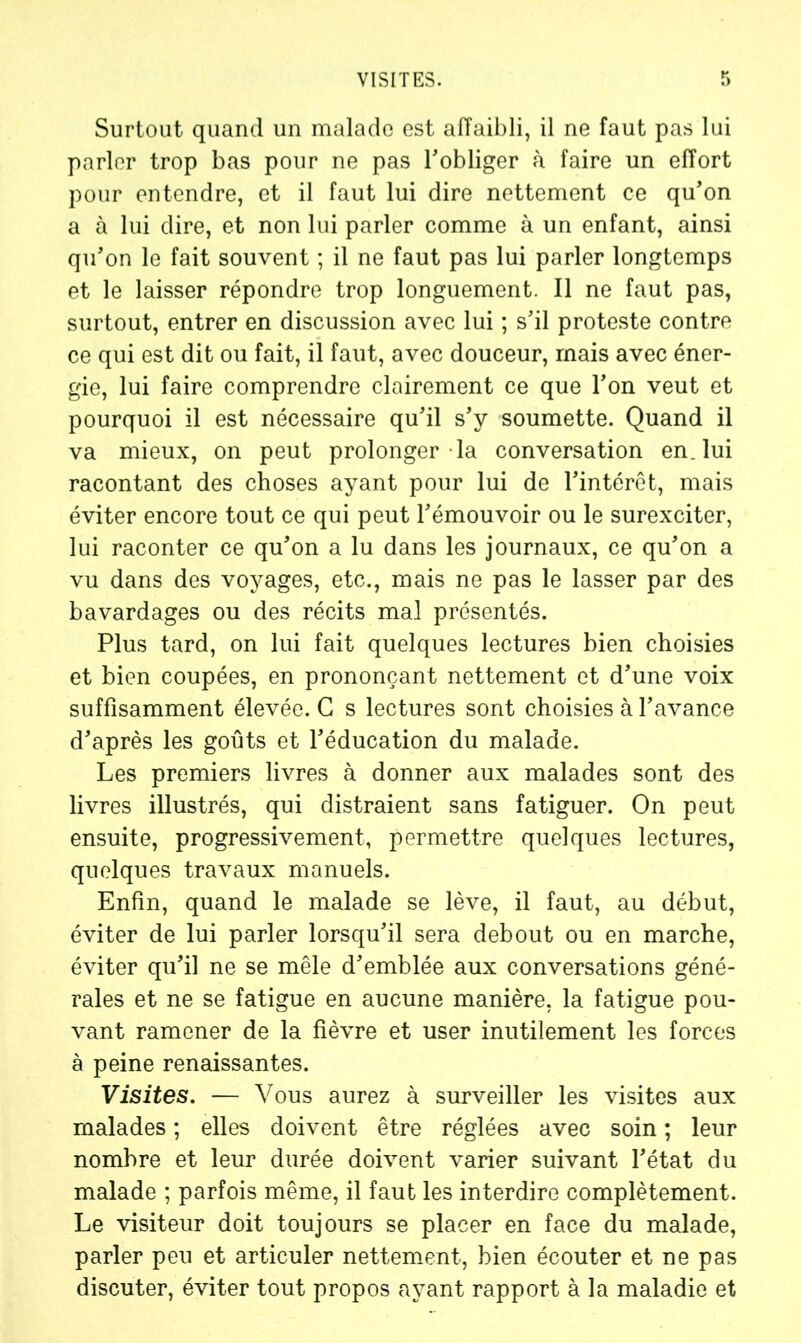 VISITES. Surtout quand un malade est affaibli, il ne faut pas lui parler trop bas pour ne pas l'obliger à faire un effort pour entendre, et il faut lui dire nettement ce qu'on a à lui dire, et non lui parler comme à un enfant, ainsi qu'on le fait souvent ; il ne faut pas lui parler longtemps et le laisser répondre trop longuement. Il ne faut pas, surtout, entrer en discussion avec lui ; s'il proteste contre ce qui est dit ou fait, il faut, avec douceur, mais avec éner- gie, lui faire comprendre clairement ce que l'on veut et pourquoi il est nécessaire qu'il s'y soumette. Quand il va mieux, on peut prolonger la conversation en. lui racontant des choses ayant pour lui de l'intérêt, mais éviter encore tout ce qui peut l'émouvoir ou le surexciter, lui raconter ce qu'on a lu dans les journaux, ce qu'on a vu dans des voyages, etc., mais ne pas le lasser par des bavardages ou des récits mal présentés. Plus tard, on lui fait quelques lectures bien choisies et bien coupées, en prononçant nettement et d'une voix suffisamment élevée. G s lectures sont choisies à l’avance d'après les goûts et l'éducation du malade. Les premiers livres à donner aux malades sont des livres illustrés, qui distraient sans fatiguer. On peut ensuite, progressivement, permettre quelques lectures, quelques travaux manuels. Enfin, quand le malade se lève, il faut, au début, éviter de lui parler lorsqu'il sera debout ou en marche, éviter qu'il ne se mêle d'emblée aux conversations géné- rales et ne se fatigue en aucune manière, la fatigue pou- vant ramener de la fièvre et user inutilement les forces à peine renaissantes. Visites. — Vous aurez à surveiller les visites aux malades ; elles doivent être réglées avec soin ; leur nombre et leur durée doivent varier suivant l'état du malade ; parfois même, il faut les interdire complètement. Le visiteur doit toujours se placer en face du malade, parler peu et articuler nettement, bien écouter et ne pas discuter, éviter tout propos ayant rapport à la maladie et