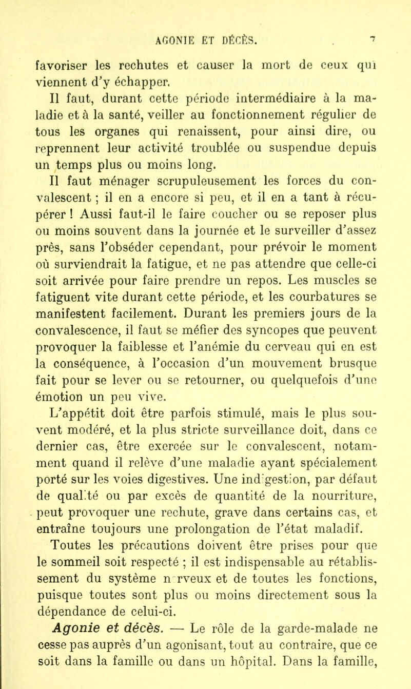 favoriser les rechutes et causer la mort de ceux qui viennent d'y échapper. Il faut, durant cette période intermédiaire à la ma- ladie et à la santé, veiller au fonctionnement régulier de tous les organes qui renaissent, pour ainsi dire, ou reprennent leur activité troublée ou suspendue depuis un temps plus ou moins long. Il faut ménager scrupuleusement les forces du con- valescent ; il en a encore si peu, et il en a tant à récu- pérer ! Aussi faut-il le faire coucher ou se reposer plus ou moins souvent dans la journée et le surveiller d'assez près, sans l'obséder cependant, pour prévoir le moment où surviendrait la fatigue, et ne pas attendre que celle-ci soit arrivée pour faire prendre un repos. Les muscles se fatiguent vite durant cette période, et les courbatures se manifestent facilement. Durant les premiers jours de la convalescence, il faut se méfier des syncopes que peuvent provoquer la faiblesse et l'anémie du cerveau qui en est la conséquence, à l'occasion d’un mouvement brusque fait pour se lever ou se retourner, ou quelquefois d'uno émotion un peu vive. L'appétit doit être parfois stimulé, mais le plus sou- vent modéré, et la plus stricte surveillance doit, dans ce dernier cas, être exercée sur le convalescent, notam- ment quand il relève d'une maladie ayant spécialement porté sur les voies digestives. Une ind gestion, par défaut de qualité ou par excès de quantité de la nourriture, peut provoquer une rechute, grave dans certains cas, et entraîne toujours une prolongation de l'état maladif. Toutes les précautions doivent être prises pour que le sommeil soit respecté ; il est indispensable au rétablis- sement du système n rveux et de toutes les fonctions, puisque toutes sont plus ou moins directement sous la dépendance de celui-ci. Agonie et décès. — Le rôle de la garde-malade ne cesse pas auprès d'un agonisant, tout au contraire, que ce soit dans la famille ou dans un hôpital. Dans la famille,